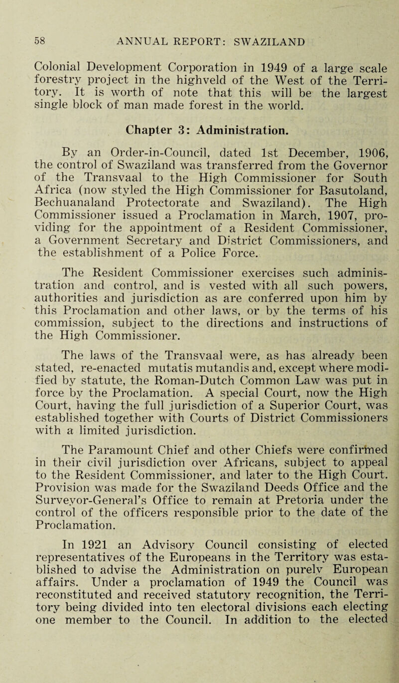 Colonial Development Corporation in 1949 of a large scale forestry project in the highveld of the West of the Terri¬ tory. It is worth of note that this will be the largest single block of man made forest in the world. Chapter 3: Administration. By an Order-in-Council, dated 1st December, 1906, the control of Swaziland was transferred from the Governor of the Transvaal to the High Commissioner for South Africa (now styled the High Commissioner for Basutoland, Bechuanaland Protectorate and Swaziland). The High Commissioner issued a Proclamation in March, 1907, pro¬ viding for the appointment of a Resident Commissioner, a Government Secretarv and District Commissioners, and the establishment of a Police Force. The Resident Commissioner exercises such adminis¬ tration and control, and is vested with all such powers, authorities and jurisdiction as are conferred upon him by this Proclamation and other laws, or by the terms of his commission, subject to the directions and instructions of the High Commissioner. The laws of the Transvaal were, as has already been stated, re-enacted mutatis mutandis and, except where modi¬ fied by statute, the Roman-Dutch Common Law was put in force by the Proclamation. A special Court, now the High Court, having the full jurisdiction of a Superior Court, was established together with Courts of District Commissioners with a limited jurisdiction. The Paramount Chief and other Chiefs were confirmed in their civil jurisdiction over Africans, subject to appeal to the Resident Commissioner, and later to the High Court. Provision was made for the Swaziland Deeds Office and the Surveyor-General’s Office to remain at Pretoria under the control of the officers responsible prior to the date of the Proclamation. In 1921 an Advisory Council consisting of elected representatives of the Europeans in the Territory was esta¬ blished to advise the Administration on purely European affairs. Under a proclamation of 1949 the Council was reconstituted and received statutory recognition, the Terri¬ tory being divided into ten electoral divisions each electing one member to the Council. In addition to the elected