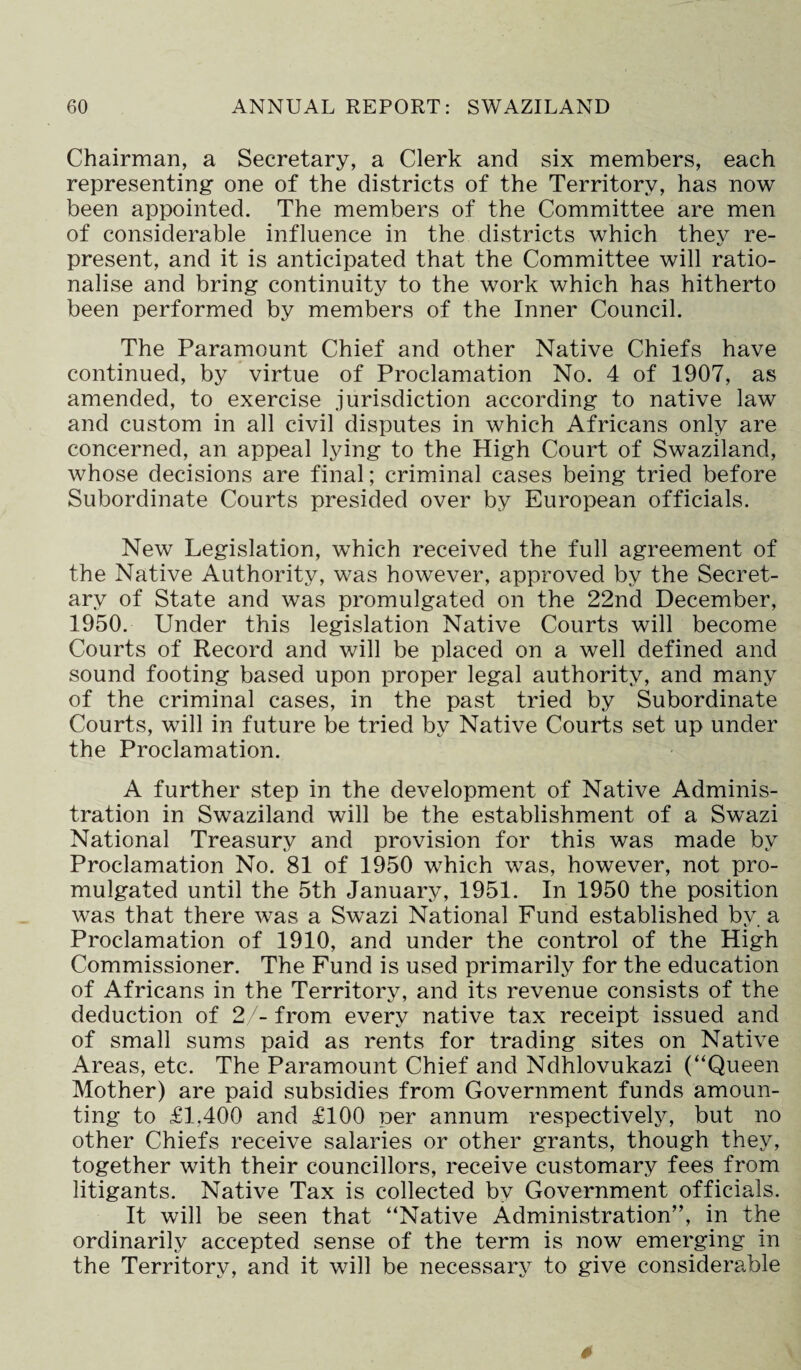 Chairman, a Secretary, a Clerk and six members, each representing- one of the districts of the Territory, has now been appointed. The members of the Committee are men of considerable influence in the districts which they re¬ present, and it is anticipated that the Committee will ratio¬ nalise and bring continuity to the work which has hitherto been performed by members of the Inner Council. The Paramount Chief and other Native Chiefs have continued, by virtue of Proclamation No. 4 of 1907, as amended, to exercise jurisdiction according to native law and custom in all civil disputes in which Africans only are concerned, an appeal lying to the High Court of Swaziland, whose decisions are final; criminal cases being tried before Subordinate Courts presided over by European officials. New Legislation, which received the full agreement of the Native Authority, was however, approved by the Secret¬ ary of State and was promulgated on the 22nd December, 1950. Under this legislation Native Courts will become Courts of Record and will be placed on a well defined and sound footing based upon proper legal authority, and many of the criminal cases, in the past tried by Subordinate Courts, will in future be tried by Native Courts set up under the Proclamation. A further step in the development of Native Adminis¬ tration in Swaziland will be the establishment of a Swazi National Treasury and provision for this was made by Proclamation No. 81 of 1950 which was, however, not pro¬ mulgated until the 5th January, 1951. In 1950 the position was that there was a Swazi National Fund established by. a Proclamation of 1910, and under the control of the High Commissioner. The Fund is used primarily for the education of Africans in the Territory, and its revenue consists of the deduction of 2/- from every native tax receipt issued and of small sums paid as rents for trading sites on Native Areas, etc. The Paramount Chief and Ndhlovukazi (“Queen Mother) are paid subsidies from Government funds amoun¬ ting to £1.400 and £100 per annum respectively, but no other Chiefs receive salaries or other grants, though they, together with their councillors, receive customary fees from litigants. Native Tax is collected by Government officials. It will be seen that “Native Administration”, in the ordinarily accepted sense of the term is now emerging in the Territory, and it will be necessary to give considerable