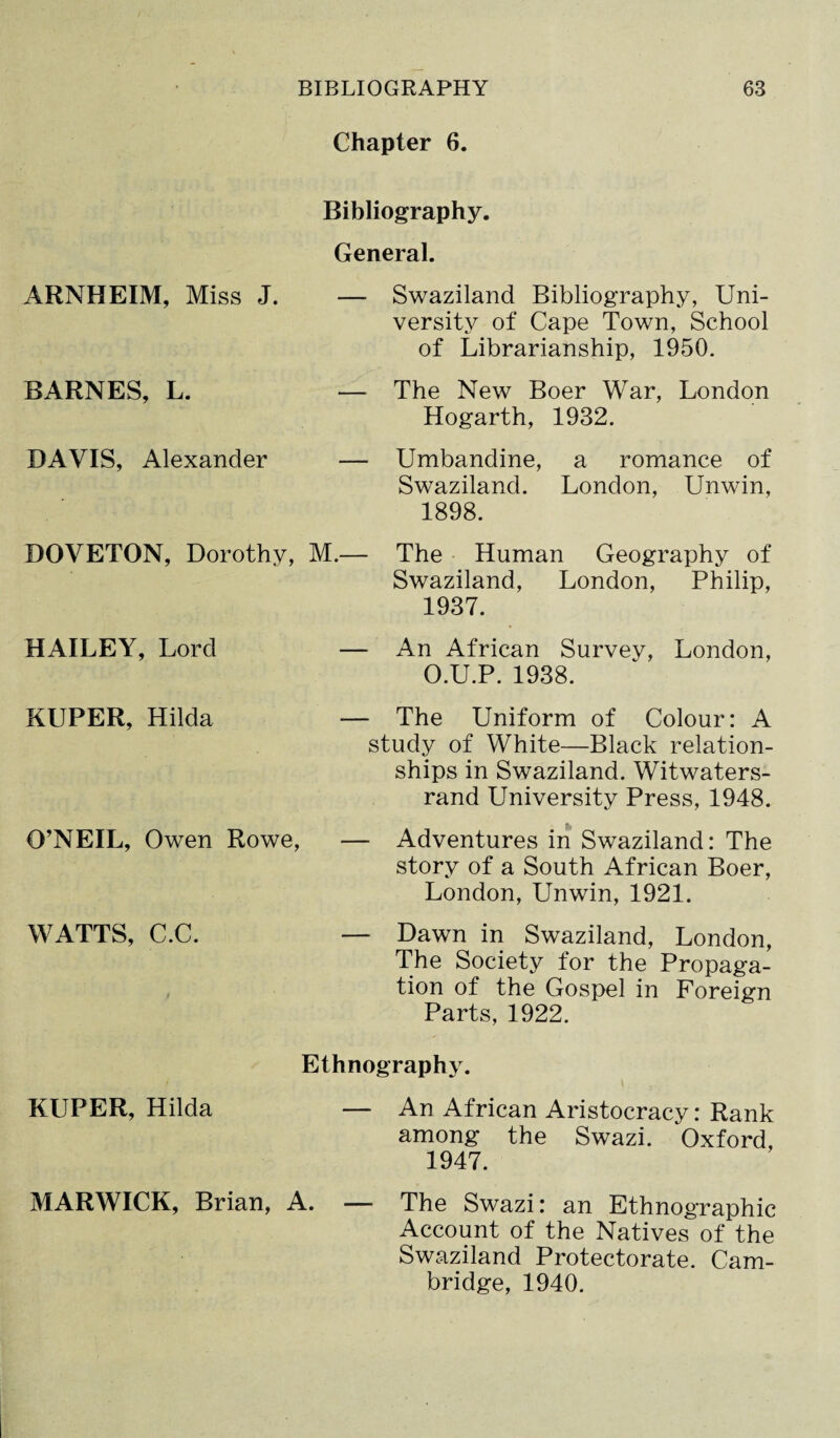 Chapter 6. ARNHEIM, Miss J. BARNES, L. DAVIS, Alexander Bibliography. General. — Swaziland Bibliography, Uni¬ versity of Cape Town, School of Librarianship, 1950. — The New Boer War, London Hogarth, 1932. — Umbandine, a romance of Swaziland. London, Unwin, 1898. DOVETON, Dorothy, M.— HAILEY, Lord — The Human Geography of Swaziland, London, Philip, 1937. An African Survey, London, O.U.P. 1938. KUPER, Hilda O’NEIL, Owen Rowe, WATTS, C.C. — The Uniform of Colour: A study of White—Black relation¬ ships in Swaziland. Witwaters- rand University Press, 1948. & — Adventures in Swaziland: The story of a South African Boer, London, Unwin, 1921. — Dawn in Swaziland, London, The Society for the Propaga¬ tion of the Gospel in Foreign Parts, 1922. Ethnography. KUPER, Hilda — An African Aristocracy: Rank among the Swazi. Oxford, 1947. MARWICK, Brian, A. — The Swazi: an Ethnographic Account of the Natives of the Swaziland Protectorate. Cam¬ bridge, 1940.