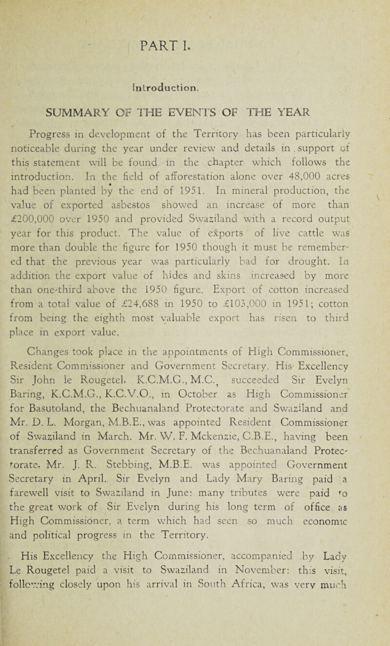 Introduction. SUMMARY OF THE EVENTS OF THE YEAR Progress in development of the Territory has been particularly noticeable during the year under review and details in . support of this statement will be found in the chapter which follows the introduction. In the field of afforestation alone over 48,000 acres # had been planted by the end of 1951. In mineral production, the value of exported asbestos showed an increase of more than £200,000 over 1950 and provided Swaziland with a record output year for this product. The value of exports of live cattle was more than double the figure for 1950 though it must be remember¬ ed that the previous year was particularly bad for drought. In addition the export value of hides and skins increased by more than one-third above the 1950 figure. Export of cotton increased from a total value of =£24,688 in 1950 to £103,000 in 1951; cotton from being the eighth most valuable export has risen to third place in export value. Changes took place in the appointments of Eligh Commissioner, Resident Commissioner and Government Secretary. His Excellency Sir John le Rougetel, K.C.M.G., M.C.? succeeded Sir Evelyn Baring, K.C.M.G., K.C.V.O., in October as High Commissioner for Basutoland, the Bechuanaland Protectorate and Swaziland and Mr. D. L. Morgan, M.B.E., was appointed Resident Commissioner of Swaziland in March. Mr. W. F. Mckenzie, C.B.E., having been transferred as Government Secretary of the Bechuanaland Protec' torate, Mr. J. R. Stebbing, M.B.E. was appointed Government Secretary in April. Sir Evelyn and Lady Mary Baring paid a farewell visit to Swaziland in June: many tributes were paid fo the great work of Sir Evelyn during his long term of office as High Commissioner, a term which had seen so much economic and political progress in the Territory. His Excellency the High Commissioner, accompanied by Lady Le Rougetel paid a visit to Swaziland in November: this visit, following closely upon his arrival in South Africa, was very much