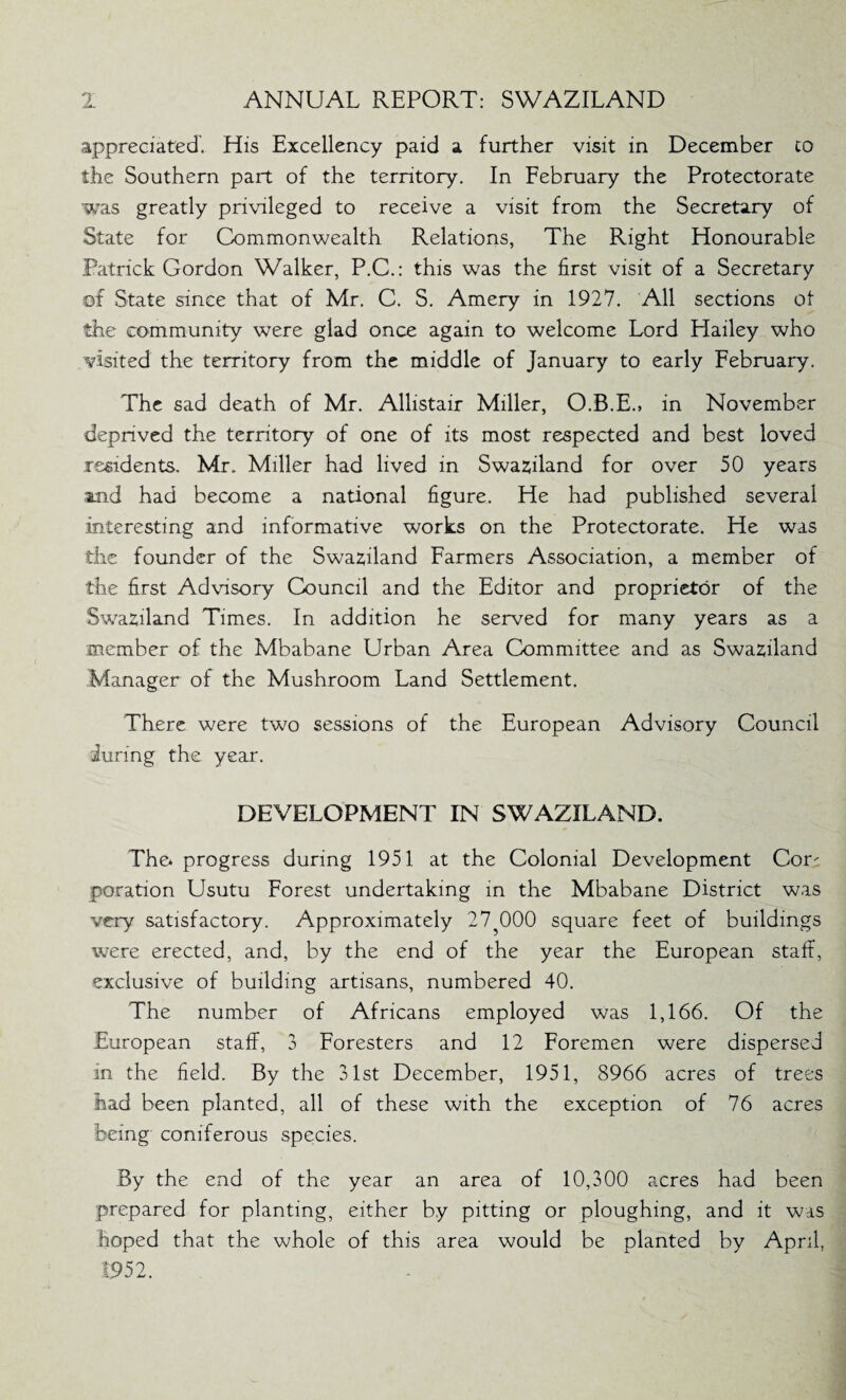 appreciated. His Excellency paid a further visit in December co the Southern part of the territory. In February the Protectorate was greatly privileged to receive a visit from the Secretary of State for Commonwealth Relations, The Right Honourable Patrick Gordon Walker, P.C.: this was the first visit of a Secretary of State since that of Mr. C. S. Amery in 1927. All sections of the community were glad once again to welcome Lord Elailey who visited the territory from the middle of January to early February. The sad death of Mr. Allistair Miller, O.B.E., in November deprived the territory of one of its most respected and best loved residents. Mr. Miller had lived in Swaziland for over 50 years and had become a national figure. He had published several interesting and informative works on the Protectorate. He was the founder of the Swaziland Farmers Association, a member of the first Advisory Council and the Editor and proprietor of the Swaziland Times. In addition he served for many years as a member of the Mbabane Urban Area Committee and as Swaziland Manager of the Mushroom Land Settlement. There were two sessions of the European Advisory Council during the year. DEVELOPMENT IN SWAZILAND. The* progress during 1951 at the Colonial Development Cor^ poration Usutu Forest undertaking in the Mbabane District was very satisfactory. Approximately 27?000 square feet of buildings were erected, and, by the end of the year the European staff, exclusive of building artisans, numbered 40. The number of Africans employed was 1,166. Of the European staff, 3 Foresters and 12 Foremen were dispersed in the field. By the 31st December, 1951, 8966 acres of trees had been planted, all of these with the exception of 76 acres being coniferous species. By the end of the year an area of 10,300 acres had been prepared for planting, either by pitting or ploughing, and it was hoped that the whole of this area would be planted by April, 1952.