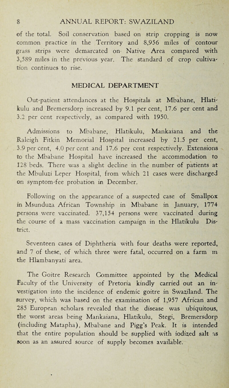 ©f the total. Soil conservation based on strip cropping is now common practice in the Territory and 8,956 miles of contour grass strips were demarcated on- Native Area compared with 3,589 miles in the previous year. The standard of crop cultiva' tion continues to rise. MEDICAL DEPARTMENT Outpatient attendances at the Hospitals at Mbabane, HlatL kulu and Bremersdorp increased by 9.1 percent, 17.6 per cent and 3.2 per cent respectively, as compared with 1950. Admissions to Mbabane, Hlatikulu, Mankaiana and the Raleigh Fitkin Memorial Hospital increased by 21.5 per cent, 3.9 per cent, 4.0 per cent and 17.6 per cent respectively. Extensions to the Mbabane Hospital have increased the accommodation to 128 beds. There was a slight decline in the number of patients at the Mbuluzi Leper Hospital, from which 21 cases were discharged on symptomTee probation in December. Following on the appearance of a suspected case of Smallpox in Msunduza African Township in Mbabane in January, 1774 persons were vaccinated. 37,154 persons were vaccinated during the course of a mass vaccination campaign in the Hlatikulu Dis' trict. Seventeen cases of Diphtheria with four deaths were reported, and 7 of these, of which three were fatal, occurred on a farm m the Hlambanyati area. The Goitre Research Committee appointed by the Medical Faculty of the University of Pretoria kindly carried out an in' vestigation into the incidence of endemic goitre in Swaziland. The survey, which was based on the examination of 1,957 African and 285 European scholars revealed that the disease was ubiquitous, the worst areas being Mankaiana, Hlatikulu, Stegi, Bremersdorp (including Matapha), Mbabane and Pigg’s Peak. It is intended that the entire population should be supplied with iodised salt as soon as an assured source of supply becomes available.