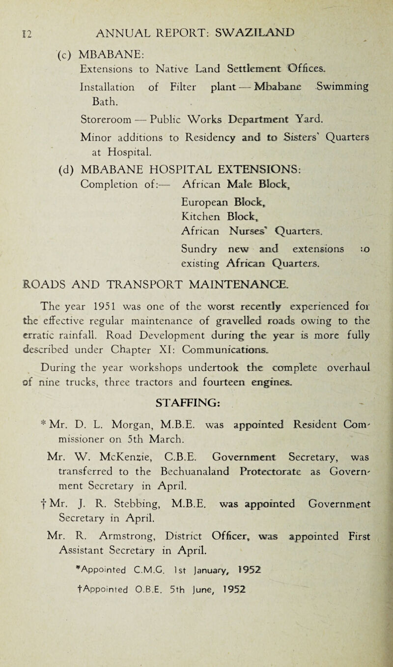 '(c) MBABANE: Extensions to Native Land Settlement Offices. Installation of Filter plant — Mbabane Swimming Bath. Storeroom — Public Works Department Yard. Minor additions to Residency and to Sisters’ Quarters at Hospital. (d) MBABANE HOSPITAL EXTENSIONS: Completion of:— African Male Block, European Block, Kitchen Block, African Nurses1 Quarters. Sundry new and extensions :o existing African Quarters. ROADS AND TRANSPORT MAINTENANCE. The year 1951 was one of the worst recently experienced for the effective regular maintenance of gravelled roads owing to the erratic rainfall. Road Development during the year is more fully described under Chapter XI: Communications. During the year workshops undertook the complete overhaul of nine trucks, three tractors and fourteen engines. STAFFING: * Mr. D. L. Morgan, M.B.E. was appointed Resident Corm missioner on 5th March. Mr. W. McKenzie, C.B.E. Government Secretary, was transferred to the Bechuanaland Protectorate as Govern' ment Secretary in April. f Mr. J. R. Stebbing, M.B.E. was appointed Government Secretary in April. Mr. R. Armstrong, District Officer,, was appointed First Assistant Secretary in April. ’'Appointed C.M.C. 1st January, 1952 fAppointed O.B.E. 5th June, 1952