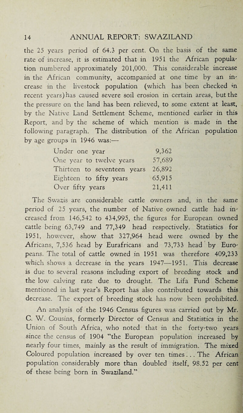 the 25 years period of 64.3 per cent. On the basis of the same rate of increase, it is estimated that in 1951 the African popula' tion numbered approximately 201,000. This considerable increase in the African community, accompanied at one time by an in' crease in the livestock population (which has been checked m recent years) has caused severe soil erosion in certain areas, but the the pressure on the land has been relieved, to some extent at least, by the Native Land Settlement Scheme, mentioned earlier in this Report, and by the scheme of which mention is made in the following paragraph. The distribution of the African population by age groups in 1946 was:— Under one year One year to twelve years Thirteen to seventeen years Eighteen to fifty years Over fifty years 9,362 57,689 26,892 65,915 21,411 The Swazis are considerable cattle owners and, in the same period of 25 years, the number of Native owned cattle had in' creased from 146,542 to 434,995, the figures for European owned cattle being 63,749 and 77,349 head respectively. Statistics for 1951, however, show that 327,964 head were owned by the Africans, 7,536 head by Eurafricans and 73,733 head by Euro' peans. The total of cattle owned in 1951 was therefore 409,233 which shows a decrease in the years 1947—1951. This decrease is due to several reasons including export of breeding stock and the low calving rate due to drought. The Lifa Fund Scheme mentioned in last year's Report has also contributed towards this decrease. The export of breeding stock has now been prohibited. An analysis of the 1946 Census figures was carried out by Mr. C. W. Cousins, formerly Director of Census and Statistics in the Union of South Africa, who noted that in the forty'two years since the census of 1904 “the European population increased by nearly four times, mainly as the result of immigration. The mixed Coloured population increased by over ten times. . . The African population considerably more than doubled itself, 98.52 per cent of these being born in Swaziland.