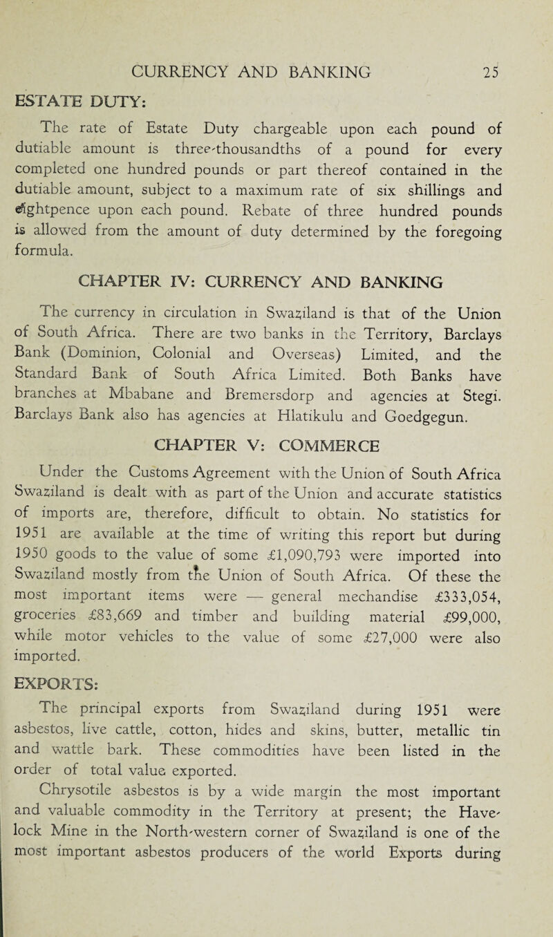 ESTATE DUTY: The rate of Estate Duty chargeable upon each pound of dutiable amount is three-thousandths of a pound for every completed one hundred pounds or part thereof contained in the dutiable amount, subject to a maximum rate of six shillings and eSghtpence upon each pound. Rebate of three hundred pounds is allowed from the amount of duty determined by the foregoing formula. CHAPTER IV: CURRENCY AND BANKING The currency in circulation in Swaziland is that of the Union of South Africa. There are two banks in the Territory, Barclays Bank (Dominion, Colonial and Overseas) Limited, and the Standard Bank of South Africa Limited. Both Banks have branches at Mbabane and Bremersdorp and agencies at Stegi. Barclays Bank also has agencies at Hlatikulu and Goedgegun. CHAPTER V: COMMERCE Under the Customs Agreement with the Union of South Africa Swaziland is dealt with as part of the Union and accurate statistics of imports are, therefore, difficult to obtain. No statistics for 1951 are available at the time of writing this report but during 1950 goods to the value of some <£1,090,793 were imported into Swaziland mostly from tfie Union of South Africa. Of these the most important items were — general mechandise £333,054, groceries £83,669 and timber and building material £99,000, while motor vehicles to the value of some £27,000 were also imported. EXPORTS: The principal exports from Swaziland during 1951 were asbestos, live cattle, cotton, hides and skins, butter, metallic tin and wattle bark. These commodities have been listed in the order of total value exported. Chrysotile asbestos is by a wide margin the most important and valuable commodity in the Territory at present; the Have' lock Mine in the North-western corner of Swaziland is one of the most important asbestos producers of the world Exports during