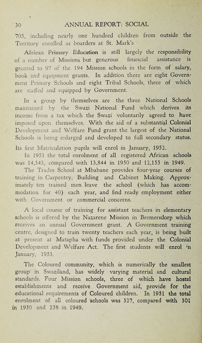 705, including nearly one hundred children from outside the Territory enrolled as boarders at St. Mark’s African Primary Education is still largely the responsibility of a number of Missions but generous financial assistance is granted to 97 of the 194 Mission schools in the form of salary, book and equipment grants. In addition there are eight Govern' ment Primary Schools and eight Tribal Schools, three of which are staffed and equipped by Government. In a group by themselves are the three National Schools maintained by the Swazfi National Fund which derives its income from a tax which the Swafci voluntarily agreed to have imposed upon themselves. With the aid of a substantial Colonial Development and Welfare Fund grant the largest of the National Schools is being enlarged and developed to full secondary status. Its first Matriculation pupils will enrol in January, 1952. In 1951 the total enrolment of all registered African schools was 14,343, compared with 13,844 in 1950 and 12,155 in 1949. The Trades School at Mbabane provides four'year courses of training in Carpentry, Building and Cabinet Making. Approx' imately ten trained men leave the school (which has accorm modation for 40) each year, and find ready employment either with Government or commercial concerns. A local course of training for assistant teachers in elementary schools is offered by the Naz;arene Mission in Bremersdorp which receives an annual Government grant. A Government training centre, designed to train twenty teachers each year, is being built at present at Matapha with funds provided under the Colonial Development and Welfare Act. The first students will enrol ;n January, 1953. The Coloured community, which is numerically the smallest group’ in Swaziland, has widely varying material and cultural standards. Four Mission schools, three of which have hostel establishments and receive Government aid, provide for the educational requirements of Coloured children. In 1951 the total enrolment of all coloured schools was 327, compared with 301 in 1950 and 258 in 1949,