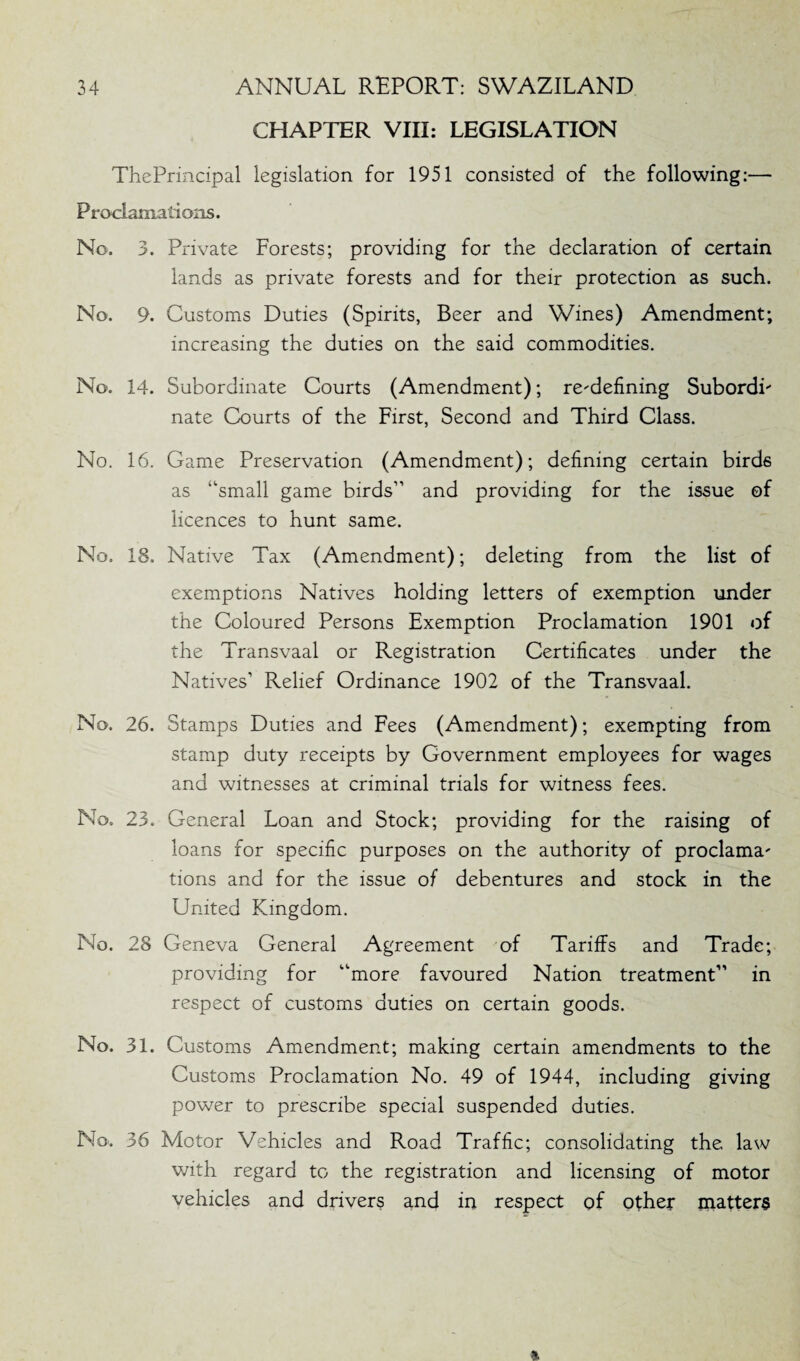CHAPTER VIII: LEGISLATION ThePrincipal legislation for 1951 consisted of the following:— Proclamations. No. 3. Private Forests; providing for the declaration of certain lands as private forests and for their protection as such. No. 9. Customs Duties (Spirits, Beer and Wines) Amendment; increasing the duties on the said commodities. No. 14. Subordinate Courts (Amendment); redefining SubordL nate Courts of the First, Second and Third Class. No. 16. Game Preservation (Amendment); defining certain birds as “small game birds” and providing for the issue of licences to hunt same. No. 18. Native Tax (Amendment); deleting from the list of exemptions Natives holding letters of exemption under the Coloured Persons Exemption Proclamation 1901 of the Transvaal or Registration Certificates under the Natives’ Relief Ordinance 1902 of the Transvaal. No. 26. Stamps Duties and Fees (Amendment); exempting from stamp duty receipts by Government employees for wages and witnesses at criminal trials for witness fees. No. 23. General Loan and Stock; providing for the raising of loans for specific purposes on the authority of proclama' tions and for the issue of debentures and stock in the United Kingdom. No. 28 Geneva General Agreement of Tariffs and Trade; providing for “more favoured Nation treatment” in respect of customs duties on certain goods. No. 31. Customs Amendment; making certain amendments to the Customs Proclamation No. 49 of 1944, including giving power to prescribe special suspended duties. No-. 36 Motor Vehicles and Road Traffic; consolidating the law with regard to the registration and licensing of motor vehicles and drivers and in respect of other matters