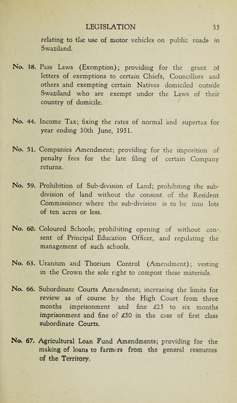 relating to tlie use of motor vehicles on public roads in Swaziland. No. 38. Pass Laws (Exemption); providing for the grant of letters of exemptions to certain Chiefs, Councillors and others and exempting certain Natives domiciled outside Swaziland who are exempt under the Laws of their country of domicile. No. 44. Income Tax; fixing the rates of normal and supertax for year ending 30th June, 1951. No. 51. Companies Amendment; providing for the imposition of penalty fees for the late filing of certain Company returns. No. 59. Prohibition of Subdivision of Land; prohibiting the sub' division of land without the consent of the Resident Commissioner where the sub-division is to be into lots of ten acres or less. No. 60. Coloured Schools; prohibiting opening of without con¬ sent of Principal Education Officer, and regulating the management of such schools. No. 63. Uranium and Thorium Control (Amendment); vesting in the Crown the sole right to compost these materials. No. 66. Subordinate Courts Amendment; increasing the Emits for review as of course by the High Court from three months imprisonment and fine £25 to six months imprisonment and fine of £50 in the case of first class subordinate Courts. No. 67. Agricultural Loan Fund Amendments; providing for the making of loans to farme rs from the general resources of the Territory..