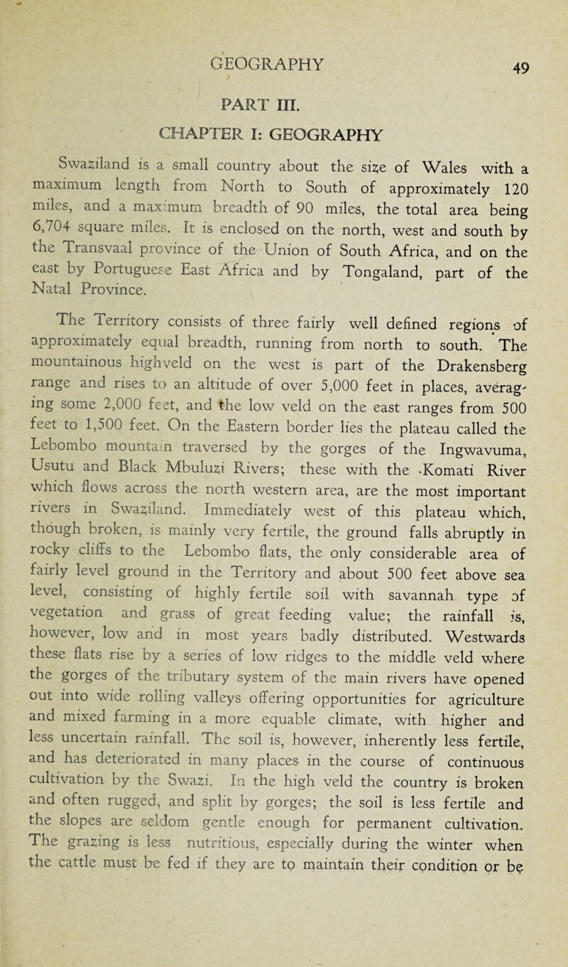 PART III. CHAPTER I: GEOGRAPHY Swaziland is a small country about the sue of Wales with a maximum length from North to South of approximately 120 miles, and a maximum breadth of 90 miles, the total area being 6,704 square miles. It is enclosed on the north, west and south by the iransvaal province of the Union of South Africa, and on the east by Portuguese East Africa and by Tongaland, part of the Natal Province. The Territory consists of three fairly well defined regions of approximately equal breadth, running from north to south. The mountainous highveld on the west is part of the Drakensberg range and rises to an altitude of over 5,000 feet in places, average mg some 2,000 feet, and the low veld on the east ranges from 500 feet to 1,500 feet. On the Eastern border lies the plateau called the Lebombo mountain traversed by the gorges of the Ingwavuma, Usutu and Black Mbukui Rivers; these with the -Komati River which flows across the north western area, are the most important rivers in owa^iland. Immediately west of this plateau which, though broken, is mainly very fertile, the ground falls abruptly in rocky cliffs to the Lebombo flats, the only considerable area of fairly level ground in the Territory and about 500 feet above sea level, consisting of highly fertile soil with savannah type of vegetation and grass of great feeding value; the rainfall is, however, low and in most years badly distributed. Westwards these flats rise by a series of low ridges to the middle veld where the gorges of the tributary system of the main rivers have opened out into wide rolling valleys offering opportunities for agriculture and mixed farming in a more equable climate, with higher and less uncertain rainfall. The soil is, however, inherently less fertile, and has deteriorated in many places in the course of continuous cultivation by the Swa2;i. In the high veld the country is broken and often rugged, and split by gorges; the soil is less fertile and the slopes are seldom gentle enough for permanent cultivation. The gracing is less nutritious, especially during the winter when the cattle must be fed if they are to maintain their condition or be