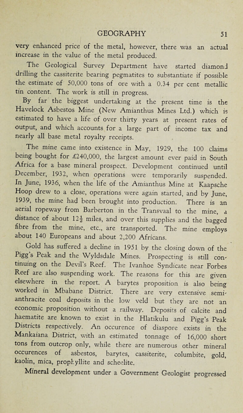 very enhanced price of the metal, however, there was an actual increase in the value of the metal produced. The Geological Survey Department have started diamond drilling the cassiterite bearing pegmatites to substantiate if possible the estimate of 50,000 tons of ore with a 0.34 per cent metallic tin content. The work is still in progress. By far the biggest undertaking at the present time is the Havelock Asbestos Mine (New Amianthus Mines Ltd.) which is estimated to have a life of over thirty years at present rates of output, and which accounts for a large part of income tax and nearly all base metal royalty receipts. The mine came into existence in May, 1929, the 100 claims being bought for £240,000, the largest amount ever paid in South Africa for a base mineral prospect. Development continued until December, 1932, when operations were temporarily suspended. In June, 1936, when the life of the Amianthus Mine at Kaapsche Hoop drew to a close, operations were again started, and by June, 1939, the mine had been brought into production. There is an aerial ropeway from Barberton in the Transvaal to the mine, a distance of about 12-^ miles, and over this supplies and the bagged fibre from the mine, etc., are transported. The mine employs about 140 Europeans and about 2,200 Africans. Gold has suffered a decline in 1951 by the closing down of the Pigg s Peak and the Wyldsdale Mines. Prospecting is still com tinuing on the Devil’s Reef. The Ivanhoe Syndicate near Forbes Reef are also suspending work. The reasons for this are given elsewhere in the report. A barytes proposition is also being worked in Mbabane District. There are very extensive semi anthracite coal deposits in the low veld but they are not an economic proposition without a railway. Deposits of calcite and haematite are known to exist in the Hlatikulu and Pigg’s Peak Districts respectively. An occurence of diaspore exists in the Mankaiana District, with an estimated tonnage of 16,000 short tons from outcrop only, while there are numerous other mineral occurences of asbestos, barytes, cassiterite, columbite, gold, kaolin, mica, propbyllite and scheelite. Mineral development under a Government Geologist progressed