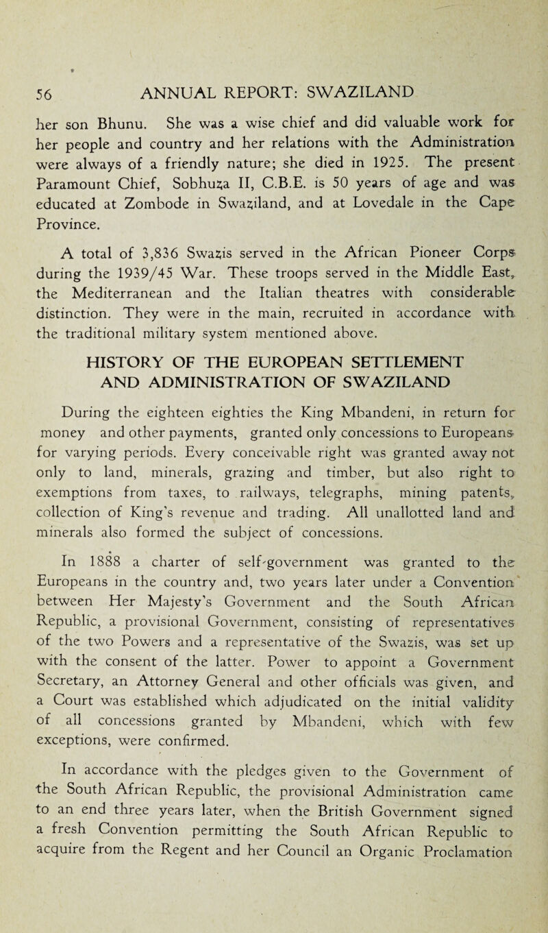 her son Bhunu. She was a wise chief and did valuable work for her people and country and her relations with the Administration were always of a friendly nature; she died in 1925. The present Paramount Chief, Sobhusa II, C.B.E. is 50 years of age and was educated at Zombode in Swaziland, and at Lovedale in the Cape Province. A total of 3,836 Swazis served in the African Pioneer Corps during the 1939/45 War. These troops served in the Middle East, the Mediterranean and the Italian theatres with considerable distinction. They were in the main, recruited in accordance with the traditional military system mentioned above. HISTORY OF THE EUROPEAN SETTLEMENT AND ADMINISTRATION OF SWAZILAND During the eighteen eighties the King Mbandeni, in return for money and other payments, granted only concessions to Europeans for varying periods. Every conceivable right was granted away not only to land, minerals, gracing and timber, but also right to exemptions from taxes, to railways, telegraphs, mining patents, collection of King’s revenue and trading. All unallotted land and minerals also formed the subject of concessions. In 1888 a charter of self-government was granted to the Europeans in the country and, two years later under a Convention between Her Majesty’s Government and the South African Republic, a provisional Government, consisting of representatives of the two Powers and a representative of the Swazis, was set up with the consent of the latter. Power to appoint a Government Secretary, an Attorney General and other officials was given, and a Court was established which adjudicated on the initial validity or all concessions granted by Mbandeni, which with few exceptions, were confirmed. In accordance with the pledges given to the Government of the South African Republic, the provisional Administration came to an end three years later, when the British Government signed a fresh Convention permitting the South African Republic to acquire from the Regent and her Council an Organic Proclamation