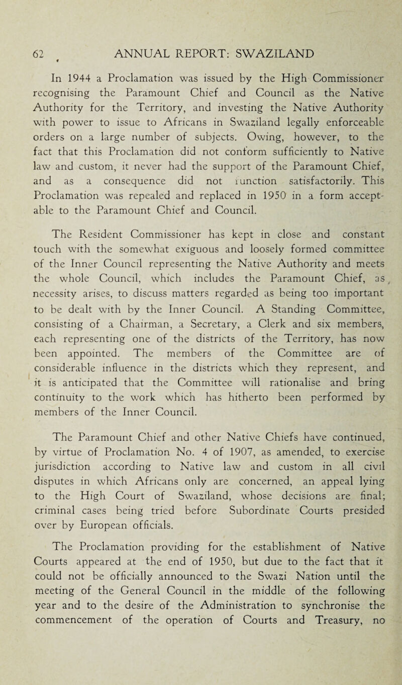 « In 1944 a Proclamation was issued by the High Commissioner recognising the Paramount Chief and Council as the Native Authority for the Territory, and investing the Native Authority with power to issue to Africans in Swaziland legally enforceable orders on a large number of subjects. Owing, however, to the fact that this Proclamation did not conform sufficiently to Native law and custom, it never had the support of the Paramount Chief, and as a consequence did not runction satisfactorily. This Proclamation was repealed and replaced in 1950 in a form accept- able to the Paramount Chief and Council. The Resident Commissioner has kept in close and constant touch with the somewhat exiguous and loosely formed committee of the Inner Council representing the Native Authority and meets the whole Council, which includes the Paramount Chief, as necessity arises, to discuss matters regarded as being too important to be dealt with by the Inner Council. A Standing Committee, consisting of a Chairman, a Secretary, a Clerk and six members, each representing one of the districts of the Territory, has now been appointed. The members of the Committee are of considerable influence in the districts which they represent, and it is anticipated that the Committee will rationalise and bring continuity to the work which has hitherto been performed by members of the Inner Council. The Paramount Chief and other Native Chiefs have continued, by virtue of Proclamation No. 4 of 1907, as amended, to exercise jurisdiction according to Native law and custom in all civil disputes in which Africans only are concerned, an appeal lying to the High Court of Swaziland, whose decisions are final; criminal cases being tried before Subordinate Courts presided over by European officials. The Proclamation providing for the establishment of Native Courts appeared at the end of 1950, but due to the fact that it could not be officially announced to the Swazi Nation until the meeting of the General Council in the middle of the following year and to the desire of the Administration to synchronise the commencement of the operation of Courts and Treasury, no