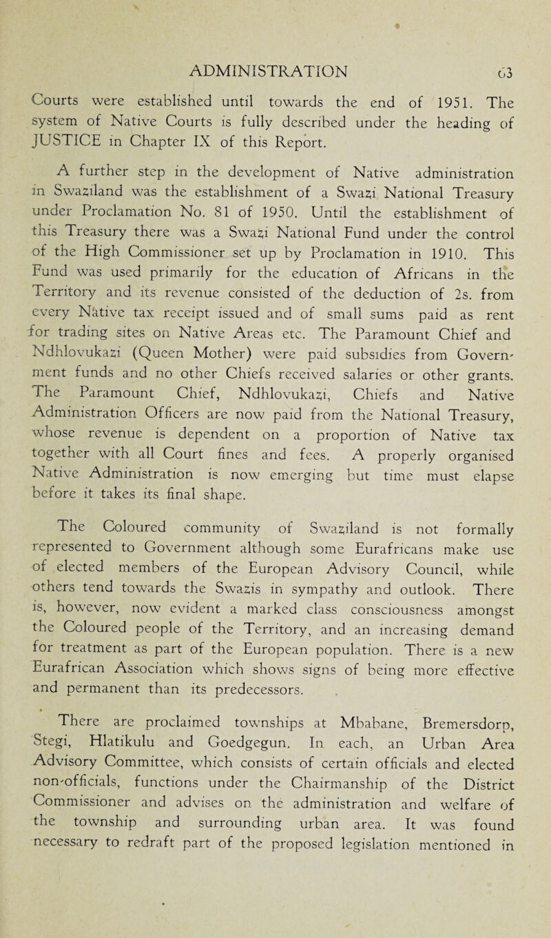 Courts were established until towards the end of 1951. The system of Native Courts is fully described under the heading of JUSTICE in Chapter IX of this Report. A further step in the development of Native administration m Swaziland was the establishment of a SwaH National Treasury under Proclamation No. 81 of 1950. Until the establishment of this Treasury there was a Swap National Fund under the control of the High Commissioner set up by Proclamation in 1910. This Fund was used primarily for the education of Africans in the Territory and its revenue consisted of the deduction of 2s. from every Native tax receipt issued and of small sums paid as rent for trading sites on Native Areas etc. The Paramount Chief and NdhlovukaH (Queen Mother) were paid subsidies from Govern' ment funds and no other Chiefs received salaries or other grants. The Paramount Chief, Ndhlovukazfi, Chiefs and Native Administration Officers are now paid from the National Treasury, whose revenue is dependent on a proportion of Native tax together with all Court fines and fees. A properly organised Native Administration is now emerging but time must elapse before it takes its final shape. The Coloured community of Swaziland is not formally represented to Government although some Eurafricans make use of elected members of the European Advisory Council, while others tend towards the Swazis in sympathy and outlook. There is, however, now evident a marked class consciousness amongst the Coloured people of the Territory, and an increasing demand for treatment as part of the European population. There is a new Eurafrican Association which shows signs of being more effective and permanent than its predecessors. There are proclaimed townships at Mbabane, Bremersdorp, Stegi, Hlatikulu and Goedgegun. In each, an Urban Area Advisory Committee, which consists of certain officials and elected non'officials, functions under the Chairmanship of the District Commissioner and advises on the administration and welfare of the township and surrounding urban area. It was found necessary to redraft part of the proposed legislation mentioned in