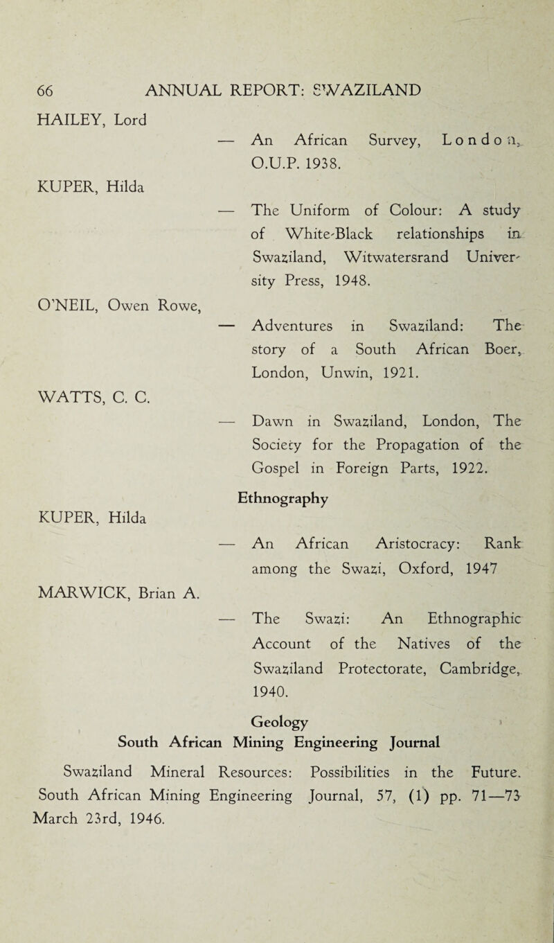 HAILEY, Lord — An African Survey, L o n d o a, O.U.P. 1938. KUPER, Hilda — The Uniform of Colour: A study of White-Black relationships in Swaziland, Witwatersrand Univer¬ sity Press, 1948. O’NEIL, Owen Rowe, — Adventures in Swaziland: The story of a South African Boer, London, Unwin, 1921. WATTS, C. C. — Dawn in Swaziland, London, The Society for the Propagation of the Gospel in Foreign Parts, 1922. Ethnography KUPER, Hilda — An African Aristocracy: Rank among the Swazi, Oxford, 1947 MARWICK, Brian A. — The Swazi: An Ethnographic Account of the Natives of the Swaziland Protectorate, Cambridge, 1940. Geology South African Mining Engineering Journal Swaziland Mineral Resources: Possibilities in the Future. South African Mining Engineering Journal, 57, (1) pp. 71—73^ March 23rd, 1946.
