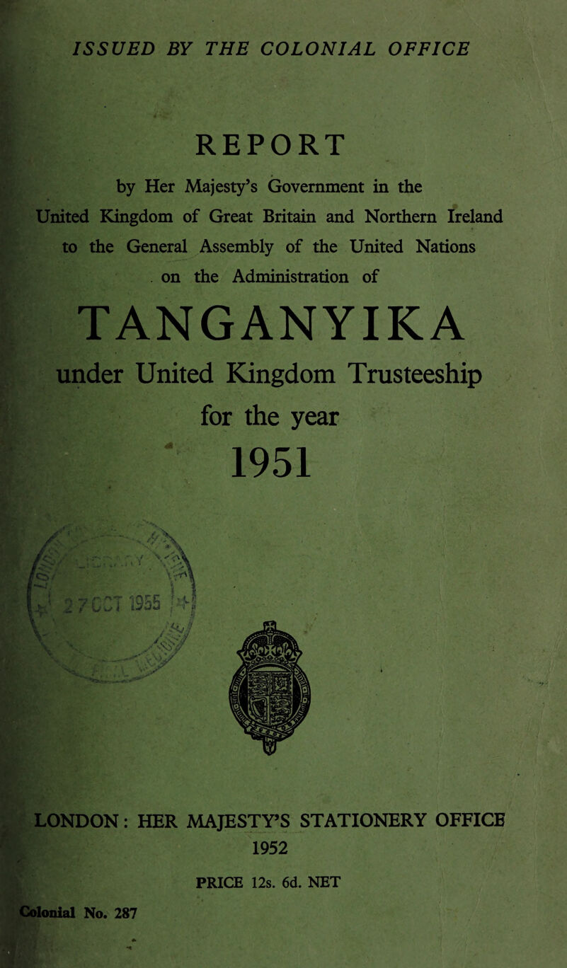 ISSUED BY THE COLONIAL OFFICE REPORT by Her Majesty’s Government in the United Kingdom of Great Britain and Northern Ireland to the General Assembly of the United Nations . on the Administration of TANGANYIKA under United Kingdom Trusteeship for the year 1951 LONDON: HER MAJESTY’S STATIONERY OFFICE 1952 PRICE 12s. 6d. NET Colonial No. 287