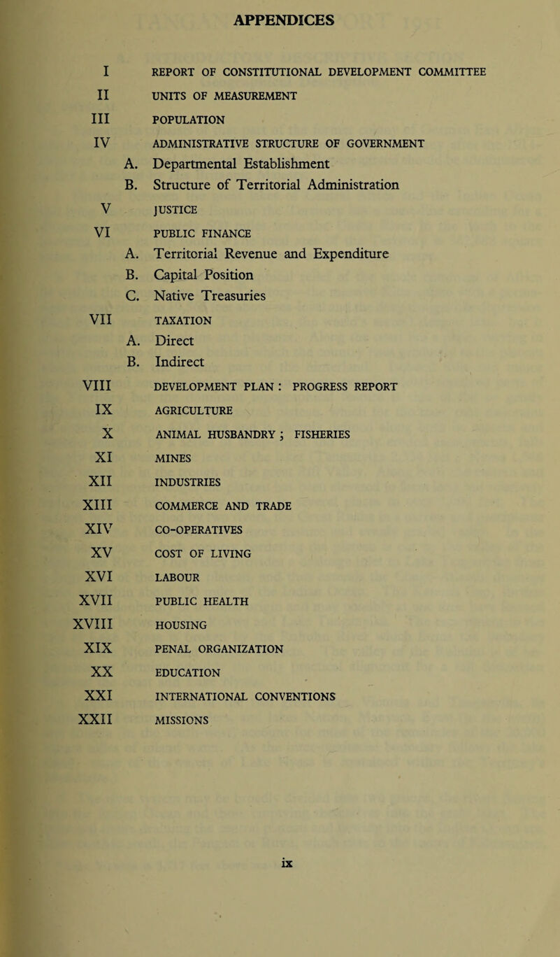 APPENDICES I REPORT OF CONSTITUTIONAL DEVELOPMENT COMMITTEE II UNITS OF MEASUREMENT III POPULATION IV ADMINISTRATIVE STRUCTURE OF GOVERNMENT A. Departmental Establishment B. Structure of Territorial Administration V JUSTICE VI PUBLIC FINANCE A. Territorial Revenue and Expenditure B. Capital Position C. Native Treasuries VII TAXATION A. Direct B. Indirect VIII DEVELOPMENT PLAN : PROGRESS REPORT IX AGRICULTURE X ANIMAL HUSBANDRY ; FISHERIES XI MINES XII INDUSTRIES XIII COMMERCE AND TRADE XIV CO-OPERATIVES XV COST OF LIVING XVI LABOUR XVII PUBLIC HEALTH XVIII HOUSING XIX PENAL ORGANIZATION XX EDUCATION XXI INTERNATIONAL CONVENTIONS XXII MISSIONS