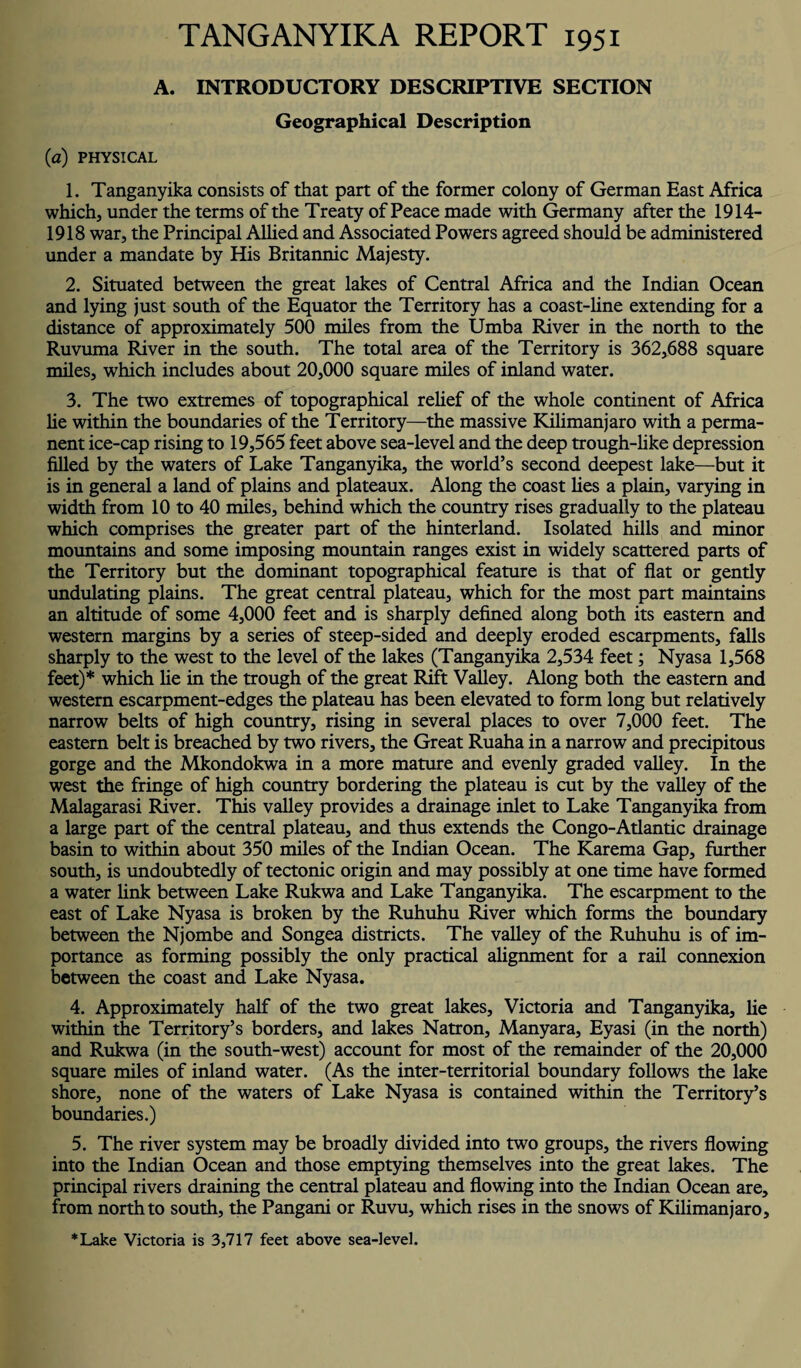 TANGANYIKA REPORT 1951 A. INTRODUCTORY DESCRIPTIVE SECTION Geographical Description (a) PHYSICAL 1. Tanganyika consists of that part of the former colony of German East Africa which, under the terms of the Treaty of Peace made with Germany after the 1914- 1918 war, the Principal Allied and Associated Powers agreed should be administered under a mandate by His Britannic Majesty. 2. Situated between the great lakes of Central Africa and the Indian Ocean and lying just south of the Equator the Territory has a coast-line extending for a distance of approximately 500 miles from the Umba River in the north to the Ruvuma River in the south. The total area of the Territory is 362,688 square miles, which includes about 20,000 square miles of inland water. 3. The two extremes of topographical relief of the whole continent of Africa he within the boundaries of the Territory—the massive Kilimanjaro with a perma¬ nent ice-cap rising to 19,565 feet above sea-level and the deep trough-like depression filled by the waters of Lake Tanganyika, the world’s second deepest lake—but it is in general a land of plains and plateaux. Along the coast lies a plain, varying in width from 10 to 40 miles, behind which the country rises gradually to the plateau which comprises the greater part of the hinterland. Isolated hills and minor mountains and some imposing mountain ranges exist in widely scattered parts of the Territory but the dominant topographical feature is that of flat or gently undulating plains. The great central plateau, which for the most part maintains an altitude of some 4,000 feet and is sharply defined along both its eastern and western margins by a series of steep-sided and deeply eroded escarpments, falls sharply to the west to the level of the lakes (Tanganyika 2,534 feet; Nyasa 1,568 feet)* which he in the trough of the great Rift Valley. Along both the eastern and western escarpment-edges the plateau has been elevated to form long but relatively narrow belts of high country, rising in several places to over 7,000 feet. The eastern belt is breached by two rivers, the Great Ruaha in a narrow and precipitous gorge and the Mkondokwa in a more mature and evenly graded valley. In the west the fringe of high country bordering the plateau is cut by the valley of the Malagarasi River. This valley provides a drainage inlet to Lake Tanganyika from a large part of the central plateau, and thus extends the Congo-Atlantic drainage basin to within about 350 miles of the Indian Ocean. The Karema Gap, further south, is undoubtedly of tectonic origin and may possibly at one time have formed a water link between Lake Rukwa and Lake Tanganyika. The escarpment to the east of Lake Nyasa is broken by the Ruhuhu River which forms the boundary between the Njombe and Songea districts. The valley of the Ruhuhu is of im¬ portance as forming possibly the only practical alignment for a rail connexion between the coast and Lake Nyasa. 4. Approximately half of the two great lakes, Victoria and Tanganyika, lie within the Territory’s borders, and lakes Natron, Manyara, Eyasi (in the north) and Rukwa (in the south-west) account for most of the remainder of the 20,000 square miles of inland water. (As the inter-territorial boundary follows the lake shore, none of the waters of Lake Nyasa is contained within the Territory’s boundaries.) 5. The river system may be broadly divided into two groups, the rivers flowing into the Indian Ocean and those emptying themselves into the great lakes. The principal rivers draining the central plateau and flowing into the Indian Ocean are, from north to south, the Pangani or Ruvu, which rises in the snows of Kilimanjaro, *Lake Victoria is 3,717 feet above sea-level.