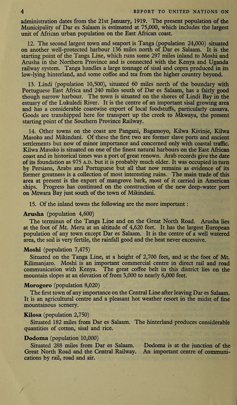 administration dates from the 21st January, 1919. The present population of the Municipality of Dar es Salaam is estimated at 75,000, which includes the largest unit of African urban population on the East African coast. 12. The second largest town and seaport is Tanga (population 24,000) situated on another well-protected harbour 136 miles north of Dar es Salaam. It is the starting point of the Tanga Line, which runs some 297 miles inland to Moshii and Arusha in the Northern Province and is connected with the Kenya and Uganda railway system. Tanga handles a large tonnage of sisal and copra produced in its low-lying hinterland, and some coffee and tea from the higher country beyond. 13. Lindi (population 10,500), situated 60 miles north of the boundary with Portuguese East Africa and 240 miles south of Dar es Salaam, has a fairly good though narrow harbour. The town is situated on the shores of Lindi Bay in the estuary of the Lukuledi River. It is the centre of an important sisal growing area and has a considerable coastwise export of local foodstuffs, particularly cassava. Goods are transhipped here for transport up the creek to Mkwaya, the present starting point of the Southern Province Railway. 14. Other towns on the coast are Pangani, Bagamoyo, Kilwa Kivinje, Kilwa Masoko and Mikindani. Of these the first two are former slave ports and ancient settlements but now of minor importance and concerned only with coastal traffic. Kilwa Masoko is situated on one of the finest natural harbours on the East African coast and in historical times was a port of great renown. Arab records give the date of its foundation as 975 a.d. but it is probably much older. It was occupied in turn by Persians, Arabs and Portuguese but all that now remains as evidence of its former greatness is a collection of most interesting ruins. The main trade of this area at present is the export of mangrove bark, most of it carried in American ships. Progress has continued on the construction of the new deep-water port on Mtwara Bay just south of the town of Mikindani. 15. Of the inland towns the following are the more important: Arusha (population 4,600) The terminus of the Tanga Line and on the Great North Road. Arusha lies at the foot of Mt. Meru at an altitude of 4,620 feet. It has the largest European population of any town except Dar es Salaam. It is the centre of a well watered area, the soil is very fertile, the rainfall good and the heat never excessive. Moshi (population 7,475) Situated on the Tanga Line, at a height of 2,700 feet, and at the foot of Mt. Kilimanjaro. Moshi is an important commercial centre in direct rail and road communication with Kenya. The great coffee belt in this district lies on the mountain slopes at an elevation of from 3,000 to nearly 6,000 feet. Morogoro (population 8,020) The first town of any importance on the Central Line after leaving Dar es Salaam. It is an agricultural centre and a pleasant hot weather resort in the midst of fine mountainous scenery. Kilosa (population 2,750) Situated 182 miles from Dar es Salaam. The hinterland produces considerable quantities of cotton, sisal and rice. Dodoma (population 10,000) Situated 288 miles from Dar es Salaam. Dodoma is at the junction of the Great North Road and the Central Railway. An important centre of communi¬ cations by rail, road and air. /