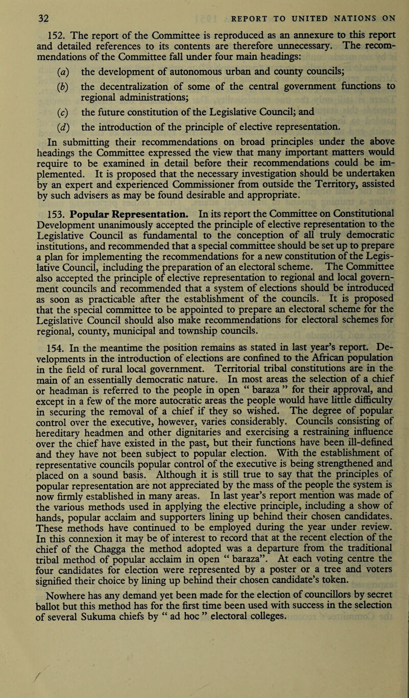 152. The report of the Committee is reproduced as an aimexure to this report and detailed references to its contents are therefore unnecessary. The recom¬ mendations of the Committee fall under four main headings: (a) the development of autonomous urban and county councils; (b) the decentralization of some of the central government functions to regional administrations; (c) the future constitution of the Legislative Council; and (d) the introduction of the principle of elective representation. In submitting their recommendations on broad principles under the above headings the Committee expressed the view that many important matters would require to be examined in detail before their recommendations could be im¬ plemented. It is proposed that the necessary investigation should be undertaken by an expert and experienced Commissioner from outside the Territory, assisted by such advisers as may be found desirable and appropriate. 153. Popular Representation. In its report the Committee on Constitutional Development unanimously accepted the principle of elective representation to the Legislative Council as fundamental to the conception of all truly democratic institutions, and recommended that a special committee should be set up to prepare a plan for implementing the recommendations for a new constitution of the Legis¬ lative Council, including the preparation of an electoral scheme. The Committee also accepted the principle of elective representation to regional and local govern¬ ment councils and recommended that a system of elections should be introduced as soon as practicable after the establishment of the councils. It is proposed that the special committee to be appointed to prepare an electoral scheme for the Legislative Council should also make recommendations for electoral schemes for regional, county, municipal and township councils. 154. In the meantime the position remains as stated in last year’s report. De¬ velopments in the introduction of elections are confined to the African population in the field of rural local government. Territorial tribal constitutions are in the main of an essentially democratic nature. In most areas the selection of a chief or headman is referred to the people in open “ baraza ” for their approval, and except in a few of the more autocratic areas the people would have little difficulty in securing the removal of a chief if they so wished. The degree of popular control over the executive, however, varies considerably. Councils consisting of hereditary headmen and other dignitaries and exercising a restraining influence over the chief have existed in the past, but their functions have been ill-defined and they have not been subject to popular election. With the establishment of representative councils popular control of the executive is being strengthened and placed on a sound basis. Although it is still true to say that the principles of popular representation are not appreciated by the mass of the people the system is now firmly established in many areas. In last year’s report mention was made of the various methods used in applying the elective principle, including a show of hands, popular acclaim and supporters lining up behind their chosen candidates. These methods have continued to be employed during the year under review. In this connexion it may be of interest to record that at the recent election of the chief of the Chagga the method adopted was a departure from the traditional tribal method of popular acclaim in open “ baraza”. At each voting centre the four candidates for election were represented by a poster or a tree and voters signified their choice by lining up behind their chosen candidate’s token. Nowhere has any demand yet been made for the election of councillors by secret ballot but this method has for the first time been used with success in the selection of several Sukuma chiefs by “ ad hoc ” electoral colleges. /