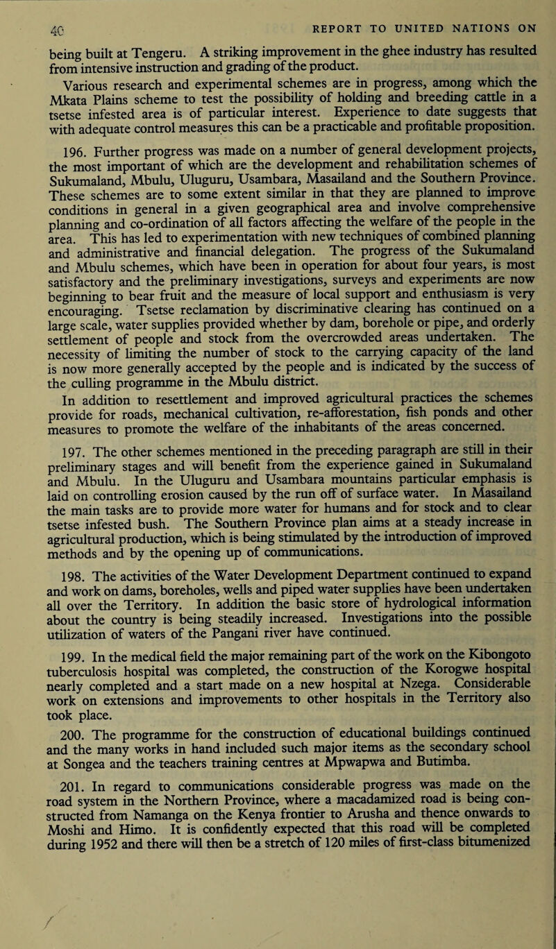 being built at Tengeru. A striking improvement in the ghee industry has resulted from intensive instruction and grading of the product. Various research and experimental schemes are in progress, among which the Mkata Plains scheme to test the possibility of holding and breeding cattle in a tsetse infested area is of particular interest. Experience to date suggests that with adequate control measures this can be a practicable and profitable proposition. 196. Further progress was made on a number of general development projects, the most important of which are the development and rehabilitation schemes of Sukumaland, Mbulu, Uluguru, Usambara, Masailand and the Southern Province. These schemes are to some extent similar in that they are planned to improve conditions in general in a given geographical area and involve comprehensive planning and co-ordination of all factors affecting the welfare of the people in the area. This has led to experimentation with new techniques of combined planning and administrative and financial delegation. The progress of the Sukumaland and Mbulu schemes, which have been in operation for about four years, is most satisfactory and the preliminary investigations, surveys and experiments are now beginning to bear fruit and the measure of local support and enthusiasm is very encouraging. Tsetse reclamation by discriminative clearing has continued on a large scale, water supplies provided whether by dam, borehole or pipe, and orderly settlement of people and stock from the overcrowded areas undertaken. The necessity of limiting the number of stock to the carrying capacity of the land is now more generally accepted by the people and is indicated by the success of the culling programme in the Mbulu district. In addition to resettlement and improved agricultural practices the schemes provide for roads, mechanical cultivation, re-afforestation, fish ponds and other measures to promote the welfare of the inhabitants of the areas concerned. 197. The other schemes mentioned in the preceding paragraph are still in their preliminary stages and will benefit from the experience gained in Sukumaland and Mbulu. In the Uluguru and Usambara mountains particular emphasis is laid on controlling erosion caused by the run off of surface water. In Masailand the main tasks are to provide more water for humans and for stock and to clear tsetse infested bush. The Southern Province plan aims at a steady increase in agricultural production, which is being stimulated by the introduction of improved methods and by the opening up of communications. 198. The activities of the Water Development Department continued to expand and work on dams, boreholes, wells and piped water supplies have been undertaken all over the Territory. In addition the basic store of hydrological information about the country is being steadily increased. Investigations into the possible utilization of waters of the Pangani river have continued. 199. In the medical field the major remaining part of the work on the Kibongoto tuberculosis hospital was completed, the construction of the Korogwe hospital nearly completed and a start made on a new hospital at Nzega. Considerable work on extensions and improvements to other hospitals in the Territory also took place. 200. The programme for the construction of educational buildings continued and the many works in hand included such major items as the secondary school at Songea and the teachers training centres at Mpwapwa and Butimba. 201. In regard to communications considerable progress was made on the road system in the Northern Province, where a macadamized road is being con¬ structed from Namanga on the Kenya frontier to Arusha and thence onwards to Moshi and Himo. It is confidently expected that this road will be completed during 1952 and there will then be a stretch of 120 miles of first-class bitumenized /