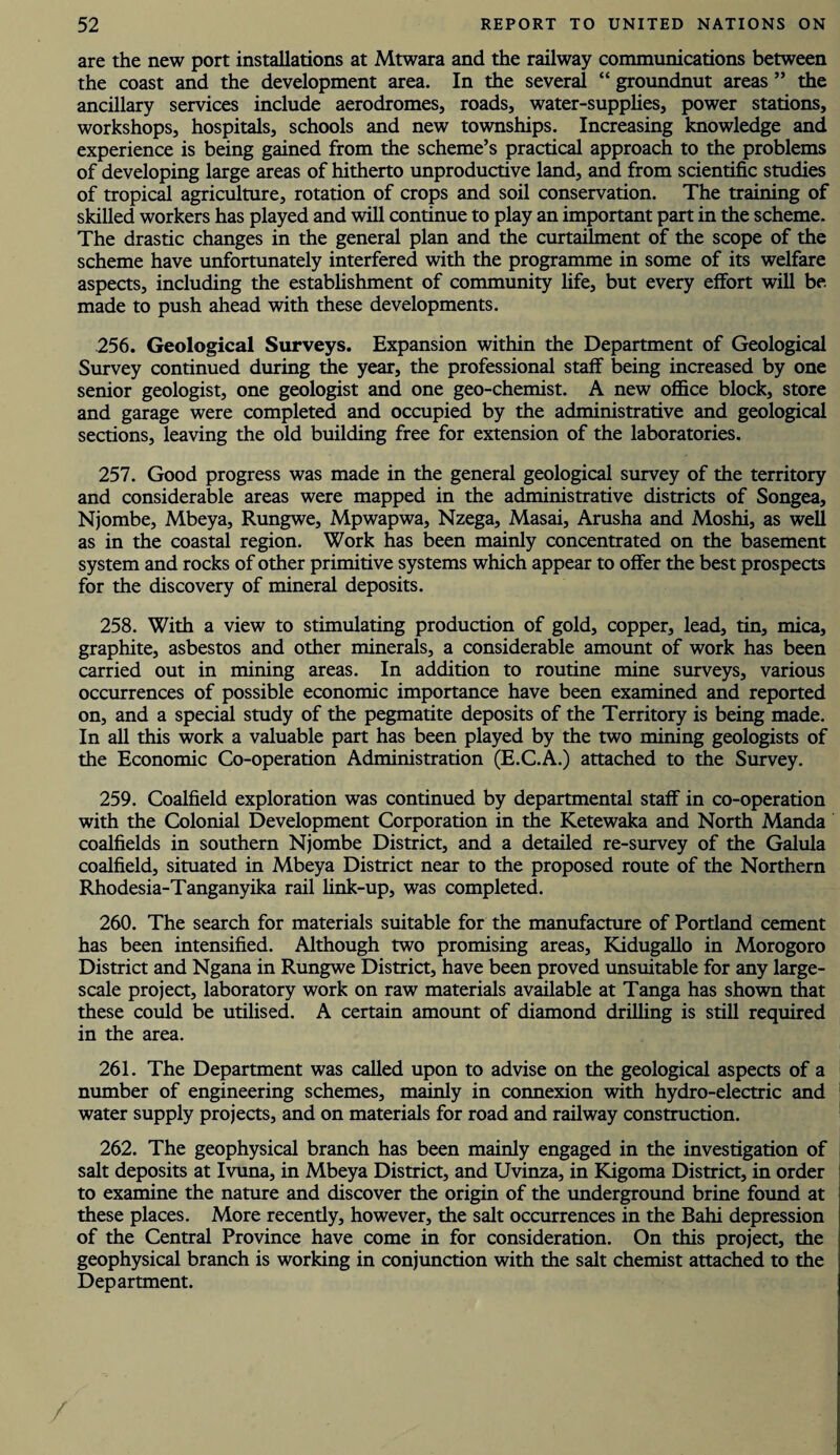 are the new port installations at Mtwara and the railway communications between the coast and the development area. In the several “ groundnut areas ” the ancillary services include aerodromes, roads, water-supplies, power stations, workshops, hospitals, schools and new townships. Increasing knowledge and experience is being gained from the scheme’s practical approach to the problems of developing large areas of hitherto unproductive land, and from scientific studies of tropical agriculture, rotation of crops and soil conservation. The training of skilled workers has played and will continue to play an important part in the scheme. The drastic changes in the general plan and the curtailment of the scope of the scheme have unfortunately interfered with the programme in some of its welfare aspects, including the establishment of community fife, but every effort will be made to push ahead with these developments. 256. Geological Surveys. Expansion within the Department of Geological Survey continued during the year, the professional staff being increased by one senior geologist, one geologist and one geo-chemist. A new office block, store and garage were completed and occupied by the administrative and geological sections, leaving the old building free for extension of the laboratories. 257. Good progress was made in the general geological survey of the territory and considerable areas were mapped in the administrative districts of Songea, Njombe, Mbeya, Rungwe, Mpwapwa, Nzega, Masai, Arusha and Moshi, as well as in the coastal region. Work has been mainly concentrated on the basement system and rocks of other primitive systems which appear to offer the best prospects for the discovery of mineral deposits. 258. With a view to stimulating production of gold, copper, lead, tin, mica, graphite, asbestos and other minerals, a considerable amount of work has been carried out in mining areas. In addition to routine mine surveys, various occurrences of possible economic importance have been examined and reported on, and a special study of the pegmatite deposits of the Territory is being made. In all this work a valuable part has been played by the two mining geologists of the Economic Co-operation Administration (E.C.A.) attached to the Survey. 259. Coalfield exploration was continued by departmental staff in co-operation with the Colonial Development Corporation in the Ketewaka and North Manda coalfields in southern Njombe District, and a detailed re-survey of the Galula coalfield, situated in Mbeya District near to the proposed route of the Northern Rhodesia-Tanganyika rail fink-up, was completed. 260. The search for materials suitable for the manufacture of Portland cement has been intensified. Although two promising areas, Kidugallo in Morogoro District and Ngana in Rungwe District, have been proved unsuitable for any large- scale project, laboratory work on raw materials available at Tanga has shown that these could be utilised. A certain amount of diamond drilling is still required in the area. 261. The Department was called upon to advise on the geological aspects of a number of engineering schemes, mainly in connexion with hydro-electric and water supply projects, and on materials for road and railway construction. 262. The geophysical branch has been mainly engaged in the investigation of salt deposits at Ivuna, in Mbeya District, and Uvinza, in Kigoma District, in order to examine the nature and discover the origin of the underground brine found at these places. More recently, however, the salt occurrences in the Bahi depression of the Central Province have come in for consideration. On this project, the geophysical branch is working in conjunction with the salt chemist attached to the Department.