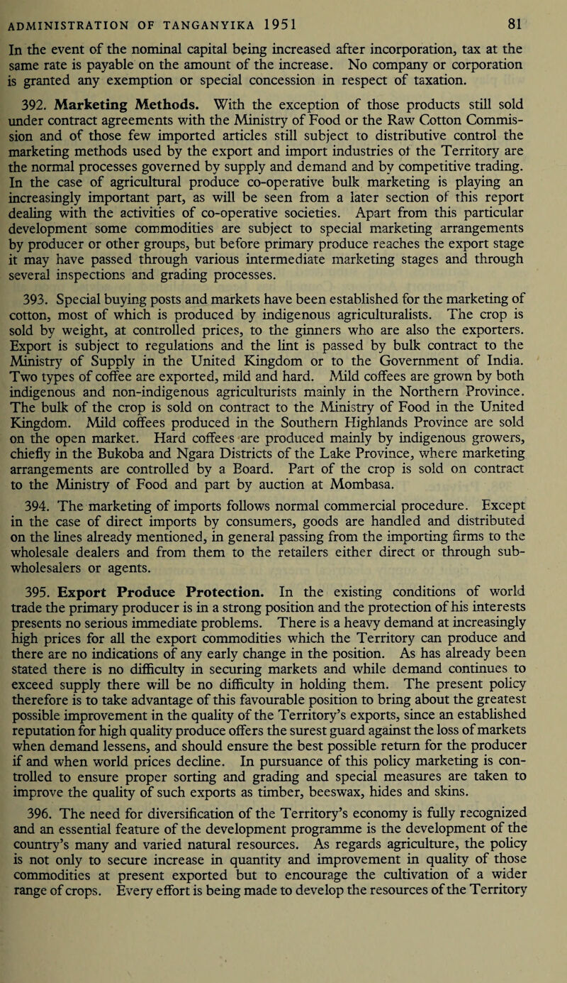 In the event of the nominal capital being increased after incorporation, tax at the same rate is payable on the amount of the increase. No company or corporation is granted any exemption or special concession in respect of taxation. 392. Marketing Methods. With the exception of those products still sold under contract agreements with the Ministry of Food or the Raw Cotton Commis¬ sion and of those few imported articles still subject to distributive control the marketing methods used by the export and import industries ol the Territory are the normal processes governed by supply and demand and by competitive trading. In the case of agricultural produce co-operative bulk marketing is playing an increasingly important part, as will be seen from a later section of this report dealing with the activities of co-operative societies. Apart from this particular development some commodities are subject to special marketing arrangements by producer or other groups, but before primary produce reaches the export stage it may have passed through various intermediate marketing stages and through several inspections and grading processes. 393. Special buying posts and markets have been established for the marketing of cotton, most of which is produced by indigenous agriculturalists. The crop is sold by weight, at controlled prices, to the ginners who are also the exporters. Export is subject to regulations and the lint is passed by bulk contract to the Ministry of Supply in the United Kingdom or to the Government of India. Two types of coffee are exported, mild and hard. Mild coffees are grown by both indigenous and non-indigenous agriculturists mainly in the Northern Province. The bulk of the crop is sold on contract to the Ministry of Food in the United Kingdom. Mild coffees produced in the Southern Highlands Province are sold on the open market. Hard coffees are produced mainly by indigenous growers, chiefly in the Bukoba and Ngara Districts of the Lake Province, where marketing arrangements are controlled by a Board. Part of the crop is sold on contract to the Ministry of Food and part by auction at Mombasa. 394. The marketing of imports follows normal commercial procedure. Except in the case of direct imports by consumers, goods are handled and distributed on the lines already mentioned, in general passing from the importing firms to the wholesale dealers and from them to the retailers either direct or through sub¬ wholesalers or agents. 395. Export Produce Protection. In the existing conditions of world trade the primary producer is in a strong position and the protection of his interests presents no serious immediate problems. There is a heavy demand at increasingly high prices for all the export commodities which the Territory can produce and there are no indications of any early change in the position. As has already been stated there is no difficulty in securing markets and while demand continues to exceed supply there will be no difficulty in holding them. The present policy therefore is to take advantage of this favourable position to bring about the greatest possible improvement in the quality of the Territory’s exports, since an established reputation for high quality produce offers the surest guard against the loss of markets when demand lessens, and should ensure the best possible return for the producer if and when world prices decline. In pursuance of this policy marketing is con¬ trolled to ensure proper sorting and grading and special measures are taken to improve the quality of such exports as timber, beeswax, hides and skins. 396. The need for diversification of the Territory’s economy is fully recognized and an essential feature of the development programme is the development of the country’s many and varied natural resources. As regards agriculture, the policy is not only to secure increase in quantity and improvement in quality of those commodities at present exported but to encourage the cultivation of a wider range of crops. Every effort is being made to develop the resources of the Territory