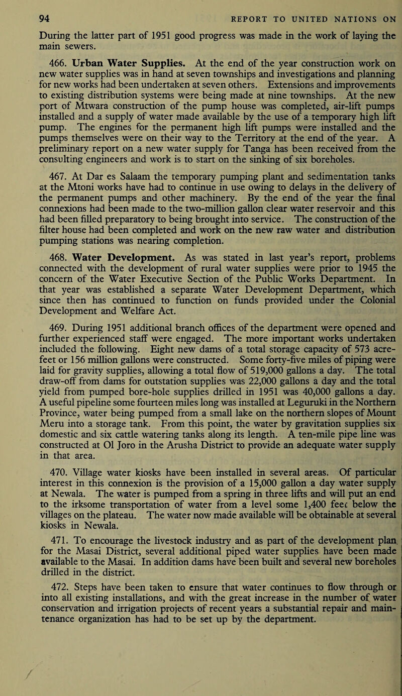 During the latter part of 1951 good progress was made in the work of laying the main sewers. 466. Urban Water Supplies. At the end of the year construction work on new water supplies was in hand at seven townships and investigations and planning for new works had been undertaken at seven others. Extensions and improvements to existing distribution systems were being made at nine townships. At the new port of Mtwara construction of the pump house was completed, air-lift pumps installed and a supply of water made available by the use of a temporary high lift pump. The engines for the permanent high lift pumps were installed and the pumps themselves were on their way to the Territory at the end of the year. A preliminary report on a new water supply for Tanga has been received from the consulting engineers and work is to start on the sinking of six boreholes. 467. At Dar es Salaam the temporary pumping plant and sedimentation tanks at the Mtoni works have had to continue in use owing to delays in the delivery of the permanent pumps and other machinery. By the end of the year the final connexions had been made to the two-million gallon clear water reservoir and this had been filled preparatory to being brought into service. The construction of the filter house had been completed and work on the new raw water and distribution pumping stations was nearing completion. 468. Water Development. As was stated in last year’s report, problems connected with the development of rural water supplies were prior to 1945 the concern of the Water Executive Section of the Public Works Department. In that year was established a separate Water Development Department, which since then has continued to function on funds provided under the Colonial Development and Welfare Act. 469. During 1951 additional branch offices of the department were opened and further experienced staff were engaged. The more important works undertaken included the following. Eight new dams of a total storage capacity of 573 acre- feet or 156 million gallons were constructed. Some forty-five miles of piping were laid for gravity supplies, allowing a total flow of 519,000 gallons a day. The total draw-off from dams for outstation supplies was 22,000 gallons a day and the total yield from pumped bore-hole supplies drilled in 1951 was 40,000 gallons a day. A useful pipeline some fourteen miles long was installed at Leguruki in the Northern Province, water being pumped from a small lake on the northern slopes of Mount Meru into a storage tank. From this point, the water by gravitation supplies six domestic and six cattle watering tanks along its length. A ten-mile pipe line was constructed at 01 Joro in the Arusha District to provide an adequate water supply in that area. 470. Village water kiosks have been installed in several areas. Of particular interest in this connexion is the provision of a 15,000 gallon a day water supply at Newala. The water is pumped from a spring in three lifts and will put an end to the irksome transportation of water from a level some 1,400 feet below the villages on the plateau. The water now made available will be obtainable at several kiosks in Newala. 471. To encourage the livestock industry and as part of the development plan for the Masai District, several additional piped water supplies have been made available to the Masai. In addition dams have been built and several new boreholes drilled in the district. 472. Steps have been taken to ensure that water continues to flow through or into all existing installations, and with the great increase in the number of water conservation and irrigation projects of recent years a substantial repair and main¬ tenance organization has had to be set up by the department. /