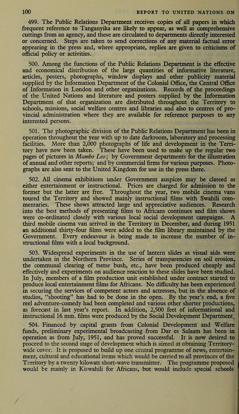 499. The Public Relations Department receives copies of all papers in which frequent reference to Tanganyika are likely to appear, as well as comprehensive cuttings from an agency, and these are circulated to departments directly interested or concerned. Steps are taken to send corrections of any material factual error appearing in the press and, where appropriate, replies are given to criticisms of official policy or activities.. 500. Among the functions of the Public Relations Department is the effective and economical distribution of the large quantities of informative literature, articles, posters, photographs, window displays and other publicity material supplied by the Information Department of the Colonial Office, the Central Office of Information in London and other organizations. Records of the proceedings of the United Nations and literature and posters supplied by the Information Department of that organization are distributed throughout the Territory to schools, missions, social welfare centres and libraries and also to centres of pro¬ vincial administration where they are available for reference purposes to any interested persons. 501. The photographic division of the Public Relations Department has been in operation throughout the year with up to date darkroom, laboratory and processing facilities. More than 2,000 photographs of life and development in the Terri¬ tory have now been taken. These have been used to make up the regular two pages of pictures in Mambo Leo\ by Government departments for the illustration of annual and other reports; and by commercial firms for various purposes. Photo¬ graphs are also sent to the United Kingdom for use in the press there. 502. All cinema exhibitions under Government auspices may be classed as either entertainment or instructional. Prices are charged for admission to the former but the latter are free. Throughout the year, two mobile cinema vans toured the Territory and showed mainly instructional films with Swahili com¬ mentaries. These shows attracted large and appreciative audiences. Research into the best methods of presenting films to Africans continues and film shows were co-ordinated closely with various local social development campaigns. A third mobile cinema van arrived in the Territory in December, and during 1951 an additional thirty-four films were added to the film library maintained by the Government. Every endeavour is being made to increase the number of in¬ structional films with a local background. 503. Widespread experiments in the use of lantern slides as visual aids were undertaken in the Northern Province. Series of transparencies on soil erosion, the communal clearing of tsetse bush, etc., have been produced cheaply and effectively and experiments on audience reaction to these slides have been studied. In July, members of a film production unit established under contract started to produce local entertainment films for Africans. No difficulty has been experienced in securing the services of competent actors and actresses, but in the absence of studios, “shooting” has had to be done in the open. By the year’s end, a five reel adventure-comedy had been completed and various other shorter productions, as forecast in last year’s report. In addition, 2,500 feet of informational and instructional 16 mm. films were produced by the Social Development Department. 504. Financed by capital grants from Colonial Development and Welfare funds, preliminary experimental broadcasting from Dar es Salaam has been in operation as from July, 1951, and has proved successful. It is now desired to proceed to the second stage of development which is aimed at obtaining Territory¬ wide cover. It is proposed to build up one central programme of news, entertain¬ ment, cultural and educational items which would be carried to all provinces of the Territory by a twenty kilowatt short-wave transmitter. The programme proposed would be mainly in Kiswahili for Africans, but would include special schools /