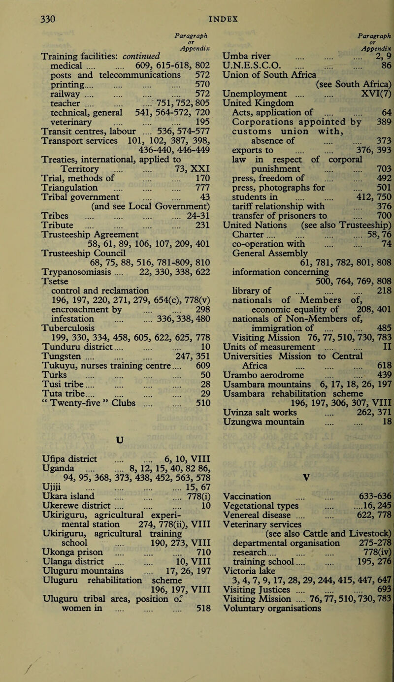 Paragraph or Appendix Training facilities: continued medical. 609, 615-618, 802 posts and telecommunications 572 printing. 570 railway. 572 teacher .... .... ....' 751, 752, 805 technical, general 541, 564-572, 720 veterinary . 195 Transit centres, labour .... 536, 574-577 Transport services 101, 102, 387, 398, 436-440, 446-449 Treaties, international, applied to Territory . 73, XXI Trial, methods of . 170 Triangulation . 777 Tribal government . 43 (and see Local Government) Tribes .24-31 Tribute . 231 Trusteeship Agreement 58, 61, 89, 106, 107, 209, 401 Trusteeship Council 68, 75, 88, 516, 781-809, 810 Trypanosomiasis .... 22, 330, 338, 622 Tsetse control and reclamation 196, 197, 220, 271, 279, 654(c), 778(v) encroachment by . 298 infestation . 336, 338, 480 Tuberculosis 199, 330, 334, 458, 605, 622, 625, 778 Tunduru district.... .... .... 10 Tungsten. 247, 351 Tukuyu, nurses training centre ... 609 Turks . 50 Tusi tribe. 28 Tuta tribe. 29 “ Twenty-five ” Clubs . 510 U Ufipa district . 6, 10, VIII Uganda . 8, 12, 15, 40, 82 86, 94, 95, 368, 373, 438, 452, 563, 578 Ujiji .15, 67 Ukara island . 778(i) Ukerewe district. 10 Ukiriguru, agricultural experi¬ mental station 274, 778(ii), VIII Ukiriguru, agricultural training school .... 190, 273, VIII Ukonga prison . 710 Ulanga district . 10, VIII Uluguru mountains .... 17, 26, 197 Uluguru rehabilitation scheme 196, 197, VIII Uluguru tribal area, position of women in . 518 Paragraph or Appendix Umba river . 2,9 U.N.E.S.C.0. 86 Union of South Africa (see South Africa) Unemployment . XVI(7) United Kingdom Acts, application of . 64 Corporations appointed by 389 customs union with, absence of . 373 exports to . 376, 393 law in respect of corporal punishment . 703 press, freedom of .... .... 492 press, photographs for .... 501 students in . 412, 750 tariff relationship with .... 376 transfer of prisoners to .... 700 United Nations (see also Trusteeship) Charter.58, 76 co-operation with . 74 General Assembly 61, 781, 782, 801, 808 information concerning 500, 764, 769, 808 library of . 218 nationals of Members of, economic equality of 208, 401 nationals of Non-Members of, immigration of . 485 Visiting Mission 76, 77, 510, 730, 783 Units of measurement . II Universities Mission to Central Africa .... .... .... 618 Urambo aerodrome .... .... 439 Usambara mountains 6, 17, 18, 26, 197 Usambara rehabilitation scheme 196, 197, 306, 307, VIII Uvinza salt works .... 262, 371 Uzungwa mountain . 18 V Vaccination . 633-636 Vegetational types .16,245 Venereal disease. 622, 778 Veterinary services (see also Cattle and Livestock) departmental organisation 275-278 research. 778(iv) training school. 195, 276 Victoria lake 3, 4, 7, 9, 17, 28, 29, 244, 415, 447, 647 Visiting Justices. 693 Visiting Mission .... 76,77, 510,730, 783 Voluntary organisations