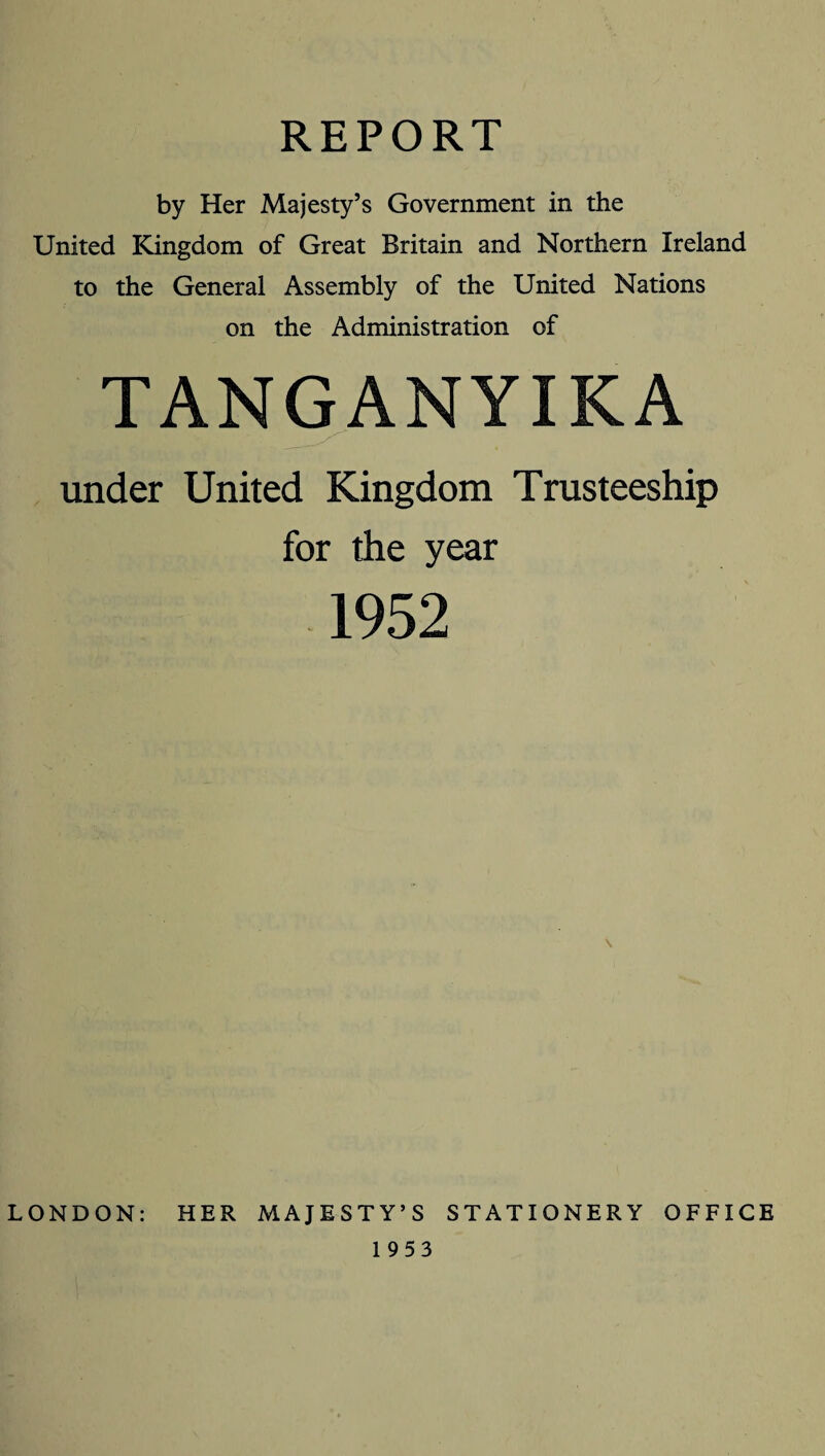 REPORT by Her Majesty’s Government in the United Kingdom of Great Britain and Northern Ireland to the General Assembly of the United Nations on the Administration of TANGANYIKA under United Kingdom Trusteeship for the year 1952 LONDON: HER MAJESTY’S STATIONERY OFFICE 1953