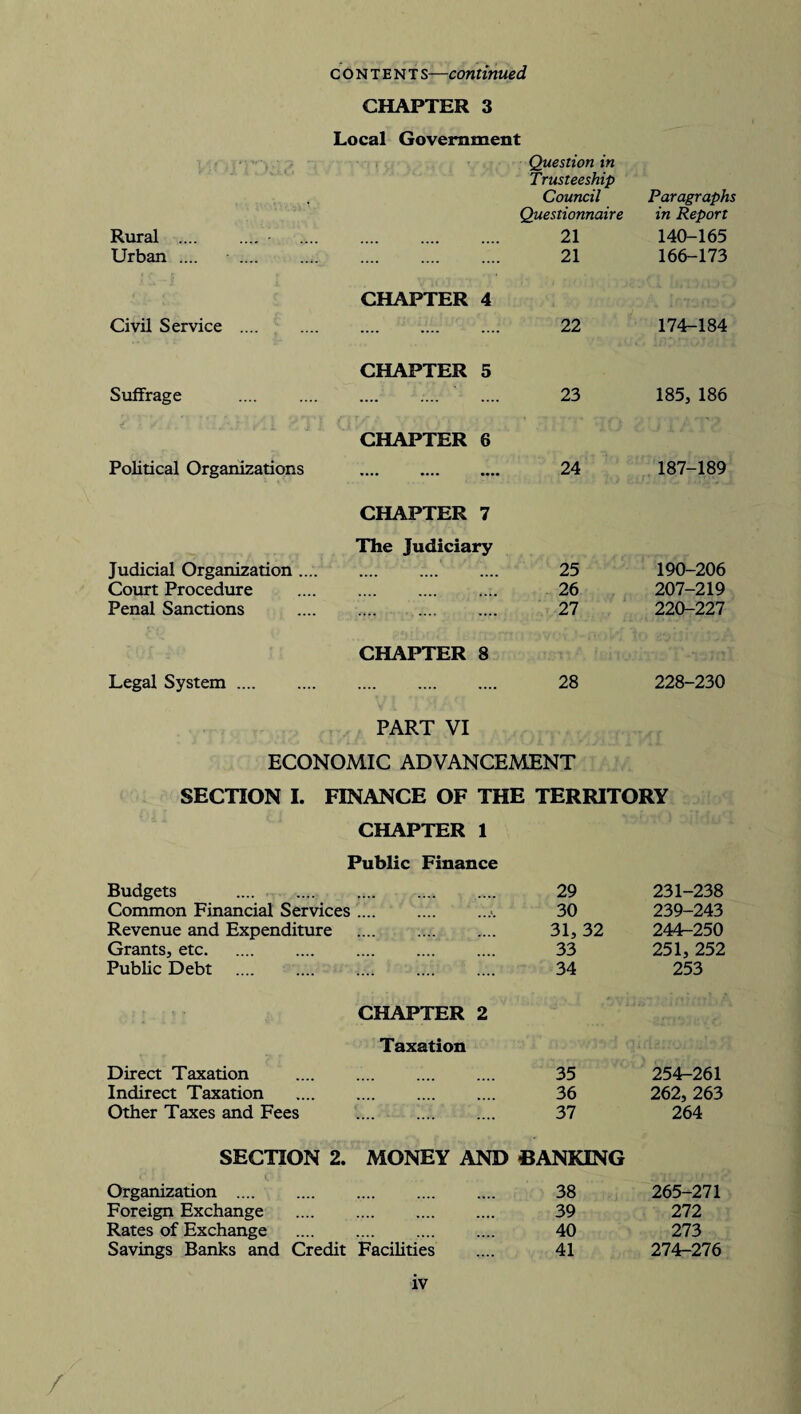 CHAPTER 3 Local Government Question in Trusteeship Council Questionnaire Paragraphs in Report Rural .... 21 140-165 Urban .... . CHAPTER 4 21 166-173 Civil Service .... CHAPTER 5 22 174-184 Suffrage CHAPTER 6 23 185, 186 Political Organizations CHAPTER 7 The Judiciary 24 187-189 Judicial Organization .... . 25 190-206 Court Procedure 26 207-219 Penal Sanctions CHAPTER 8 27 220-227 Legal System. PART VI 28 228-230 ECONOMIC ADVANCEMENT SECTION I. FINANCE OF THE TERRITORY CHAPTER 1 Public Finance Budgets .... .... . 29 231-238 Common Financial Services 30 239-243 Revenue and Expenditure 31, 32 244-250 Grants, etc. 33 251, 252 Public Debt . . 34 253 Direct Taxation CHAPTER 2 Taxation 35 254-261 Indirect Taxation 36 262, 263 Other Taxes and Fees 37 264 SECTION 2. MONEY AND BANKING Organization . 38 265-271 Foreign Exchange . 39 272 Rates of Exchange . 40 273 Savings Banks and Credit Facilities .... 41 274-276