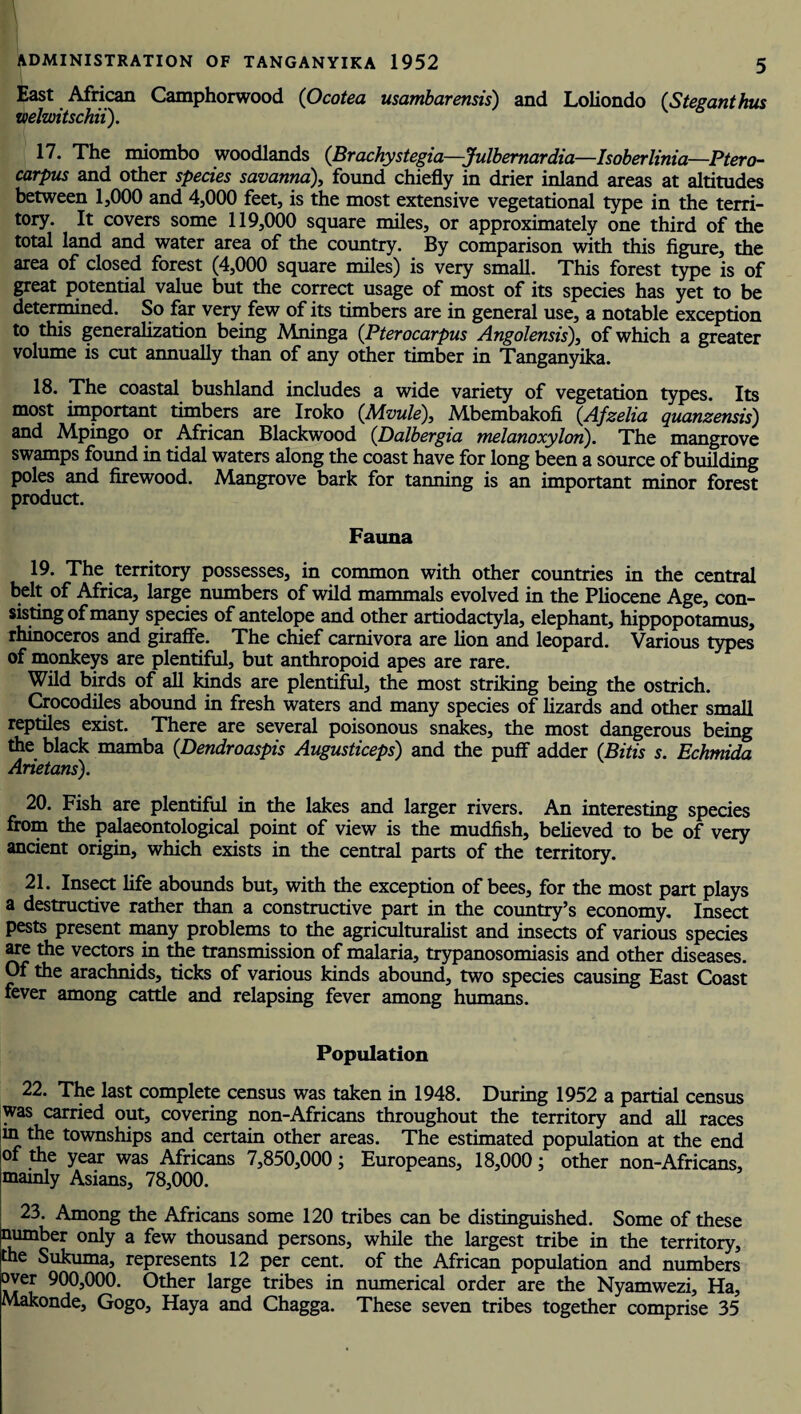 East African Camphorwood (O cotea usambarensis) and Loliondo (Steganthus welwitschii). 17. The miombo woodlands (Brachystegia—Julbernardia—Isoberlinia—Ptero- carpus and other species savanna), found chiefly in drier inland areas at altitudes between 1,000 and 4,000 feet, is the most extensive vegetational type in the terri¬ tory. It covers some 119,000 square miles, or approximately one third of the total land and water area of the country. By comparison with this figure, the area of closed forest (4,000 square miles) is very small. This forest type is of great potential value but the correct usage of most of its species has yet to be determined. So far very few of its timbers are in general use, a notable exception to this generalization being Mrunga (Pterocarpus Angolensis), of which a greater volume is cut annually than of any other timber in Tanganyika. 18. The coastal bushland includes a wide variety of vegetation types. Its most important timbers are Iroko (.Mvule), Mbembakofi (Afzelia quanzensis) and Mpingo or African Blackwood (Dalbergia melanoxylon). The mangrove swamps found in tidal waters along the coast have for long been a source of building poles and firewood. Mangrove bark for tanning is an important minor forest product. Fauna 19. The territory possesses, in common with other countries in the central belt of Africa, large numbers of wild mammals evolved in the Pliocene Age, con¬ sisting of many species of antelope and other artiodactyla, elephant, hippopotamus, rhinoceros and giraffe. The chief carnivora are lion and leopard. Various types of monkeys are plentiful, but anthropoid apes are rare. Wild birds of all kinds are plentiful, the most striking being the ostrich. Crocodiles abound in fresh waters and many species of lizards and other small reptiles exist. There are several poisonous snakes, the most dangerous being the black mamba (Dendroaspis Augusticeps) and the puff adder (Bitis s. Echmida Arietans). 20. Fish are plentiful in the lakes and larger rivers. An interesting species from the palaeontological point of view is the mudfish, believed to be of very ancient origin, which exists in the central parts of the territory. 21. Insect life abounds but, with the exception of bees, for the most part plays a destructive rather than a constructive part in the country’s economy. Insect pests present many problems to the agriculturalist and insects of various species are the vectors in the transmission of malaria, trypanosomiasis and other diseases. Of the arachnids, ticks of various kinds abound, two species causing East Coast fever among cattle and relapsing fever among humans. Population 22. The last complete census was taken in 1948. During 1952 a partial census was carried out, covering non-Africans throughout the territory and all races in the townships and certain other areas. The estimated population at the end of the year was Africans 7,850,000; Europeans, 18,000; other non-Africans, mainly Asians, 78,000. 23. Among the Africans some 120 tribes can be distinguished. Some of these number only a few thousand persons, while the largest tribe in the territory, the Sukuma, represents 12 per cent, of the African population and numbers over 900,000. Other large tribes in numerical order are the Nyamwezi, Ha, Makonde, Gogo, Haya and Chagga. These seven tribes together comprise 35