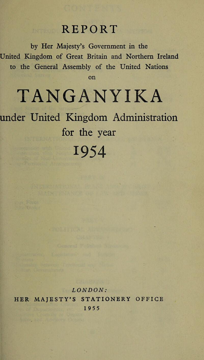 REPORT by Her Majesty’s Government in the United Kingdom of Great Britain and Northern Ireland to the General Assembly of the United Nations on TANGANYIKA under United Kingdom Administration for the year 1954 LONDON: HER MAJESTY’S STATIONERY OFFICE 1955