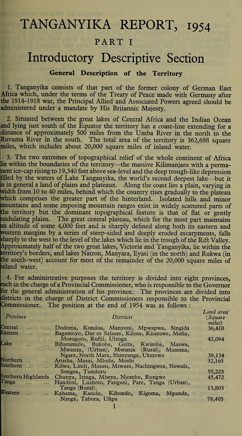 TANGANYIKA REPORT, 1954 PART I Introductory Descriptive Section General Description of the Territory 1. Tanganyika consists of that part of the former colony of German East Africa which, under the terms of the Treaty of Peace made with Germany after the 1914-1918 war, the Principal Allied and Associated Powers agreed should be administered under a mandate by His Britannic Majesty. 2. Situated between the great lakes of Central Africa and the Indian Ocean and lying just south of the Equator the territory has a coast-line extending for a distance of approximately 500 miles from the Umba River in the north to the Ruvuma River in the south. The total area of the territory is 362,688 square miles, which includes about 20,000 square miles of inland water. 3. The two extremes of topographical relief of the whole continent of Africa lie within the boundaries of the territory—the massive Kilimanjaro with a perma¬ nent ice-cap rising to 19,340 feet above sea-level and the deep trough-like depression filled by the waters of Lake Tanganyika, the world’s second deepest lake—but it is in general a land of plains and plateaux. Along the coast lies a plain, varying in width from 10 to 40 miles, behind which the country rises gradually to the plateau which comprises the greater part of the hinterland. Isolated hills and minor mountains and some imposing mountain ranges exist in widely scattered parts of the territory but the dominant topographical feature is that of flat or gently undulating plains. The great central plateau, which for the most part maintains an altitude of some 4,000 feet and is sharply defined along both its eastern and western margins by a series of steep-sided and deeply eroded escarpments, falls sharply to the west to the level of the lakes which lie in the trough of the Rift Valley. Approximately half of the two great lakes, Victoria and Tanganyika, lie within the territory’s borders, and lakes Natron, Manyara, Eyasi (in the north) and Rukwa (in the south-west) account for most of the remainder of the 20,000 square miles of inland water. 4. For administrative purposes the territory is divided into eight provinces, each in the charge of a Provincial Commissioner, who is responsible to the Governor for the general administration of his province. The provinces are divided into districts in the charge of District Commissioners responsible to the Provincial Commissioner. The position at the end of 1954 was as follows : Province Central Eastern Lake Northern southern Southern Highlands Tanga . Western . Districts Dodoma, Kondoa, Manyoni, Mpwapwa, Singida Bagamoyo, Dar es Salaam, Kilosa, Kisarawe, Mafia, Morogoro, Rufiji, Ulanga Biharamulo, Bukoba, Geita, Kwimba, Maswa, Mwanza, (Urban), Mwanza (Rural), Musoma, Ngara, North Mara, Shinyanga, Ukerewe Arusha, Masai, Mbulu, Moshi Kilwa, Lindi, Masasi, Mtwara, Nachingwea, Newala, Songea, Tunduru Chunya, Iringa, Mbeya, Njombe, Rungwe Handeni, Lushoto, Pangani, Pare, Tanga (Urban), Tanga (Rural). Kahama, Kasulu, Kibondo, Kigoma, Mpanda, Nzega, Tabora, Ufipa 1 Land area' (.Square miles) 36,410 42,094 39,134 32,165 55,223 45,472 13,803 78,405