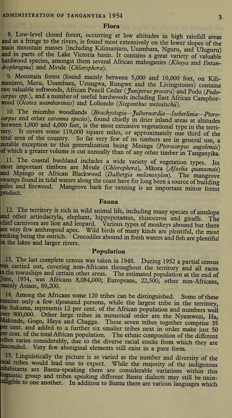 Flora 8. Low-level closed forest, occurring at low altitudes in high rainfall areas and as a fringe to the rivers, is found most extensively on the lower slopes of the main mountain masses (including Kilimanjaro, Usambara, Nguru, and Uluguru) and in parts of the Lake Victoria basin. It contains a great variety of valuable hardwood species, amongst them several African mahoganies (.Khaya and Entan- drophragma) and Mvule (Chlorophora). 9. Mountain forest (found mainly between 5,000 and 10,000 feet, on Kili¬ manjaro, Meru, Usambara, Uzungwa, Rungwe and the Livingstones) contains two valuable softwoods, African Pencil Cedar (Juniperus procera) and Podo (Podo- carpus spp.), and a number of useful hardwoods including East African Camphor- wood (Ocotea usambarensis) and Loliondo (Steganthus welwitschii). 10. The miombo woodlands (.Brachystegia—Julbernardia—Isoberlinia—Ptero- carpus and other savanna species), found chiefly in drier inland areas at altitudes between 1,000 and 4,000 feet, is the most extensive vegetational type in the terri¬ tory. It covers some 119,000 square miles, or approximately one third of the total area of the country. So far very few of its timbers are in general use, a notable exception to this generalization being Mninga (Pterocarpus angolensis) of which a greater volume is cut annually than of any other timber in Tanganyika. 11. The coastal bushland includes a wide variety of vegetation types. Its most important timbers are Mvule (Chlorophora), Mkora (Afzelia quanzensis) and Mpingo or African Blackwood (Dalbergia melanoxylon). The mangrove swamps found in tidal waters along the coast have for long been a source of building poles and firewood. Mangrove bark for tanning is an important minor forest product. Fauna 12. The territory is rich in wild animal life, including many species of antelope and other artiodactyla, elephant, hippopotamus, rhinoceros and giraffe. The chief carnivora are lion and leopard. Various types of monkeys abound but there are very few anthropoid apes. Wild birds of many kinds are plentiful, the most striking being the ostrich. Crocodiles abound in fresh waters and fish are plentiful in the lakes and larger rivers. Population 13. The last complete census was taken in 1948. During 1952 a partial census was carried out, covering non-Africans throughout the territory and all races m the townships and certain other areas. The estimated population at the end of June, 1954, was Africans 8,084,000; Europeans, 22,500; other non-Africans, mainly Asians, 89,200. 14. Among the Africans some 120 tribes can be distinguished. Some of these number only a few thousand persons, while the largest tribe in the territory, the Sukuma, represents 12 per cent, of the African population and numbers well over 900,000. Other large tribes in numerical order are the Nyamwezi, Ha, Makonde, Gogo, Haya and Chagga. These seven tribes together comprise 35 per cent, and added to a further six smaller tribes next in order make just 50 per cent, of the total African population. The ethnic composition of the different iibes varies considerably, due to the diverse racial stocks from which they are descended. Very few aboriginal elements still exist in a pure form. 15. Linguistically the picture is as varied as the number and diversity of the Local tribes would lead one to expect. While the majority of the indigenous uhabitants are Bantu-speaking there are considerable variations within this Linguistic group and tribes speaking different Bantu dialects may still be unin- elhgible to one another. In addition to Bantu there are various languages which