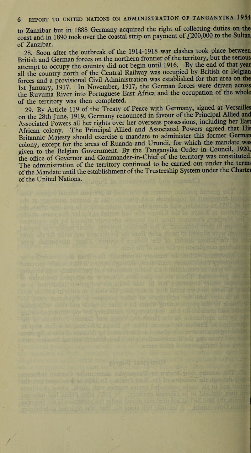 to Zanzibar but in 1888 Germany acquired the right of collecting duties on the coast and in 1890 took over the coastal strip on payment of £200,000 to the Sultan of Zanzibar. 28. Soon after the outbreak of the 1914-1918 war clashes took place between British and German forces on the northern frontier of the territory, but the serious attempt to occupy the country did not begin until 1916. By the end of that year all the country north of the Central Railway was occupied by British or Belgian forces and a provisional Civil Administration was established for that area on the 1st January, 1917. In November, 1917, the German forces were driven across the Ruvuma River into Portuguese East Africa and the occupation of the whole of the territory was then completed. 29. By Article 119 of the Treaty of Peace with Germany, signed at Versailles on the 28th June, 1919, Germany renounced in favour of the Principal Allied and Associated Powers all her rights over her overseas possessions, including her East African colony. The Principal Allied and Associated Powers agreed that His Britannic Majesty should exercise a mandate to administer this former German colony, except for the areas of Ruanda and Urundi, for which the mandate was given to the Belgian Government. By the Tanganyika Order in Council, 1920, the office of Governor and Commander-in-Chief of the territory was constituted. The administration of the territory continued to be carried out under the terms of the Mandate until the establishment of the Trusteeship System under the Chattel of the United Nations.