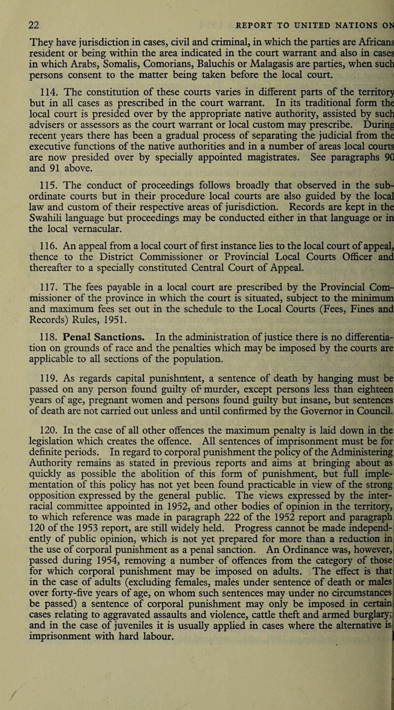 They have jurisdiction in cases, civil and criminal, in which the parties are Africans resident or being within the area indicated in the court warrant and also in cases in which Arabs, Somalis, Comorians, Baluchis or Malagasis are parties, when such persons consent to the matter being taken before the local court. 114. The constitution of these courts varies in different parts of the territory but in all cases as prescribed in the court warrant. In its traditional form the local court is presided over by the appropriate native authority, assisted by such advisers or assessors as the court warrant or local custom may prescribe. During recent years there has been a gradual process of separating the judicial from the executive functions of the native authorities and in a number of areas local courts are now presided over by specially appointed magistrates. See paragraphs 90 and 91 above. 115. The conduct of proceedings follows broadly that observed in the sub¬ ordinate courts but in their procedure local courts are also guided by the local law and custom of their respective areas of jurisdiction. Records are kept in the Swahili language but proceedings may be conducted either in that language or in the local vernacular. 116. An appeal from a local court of first instance lies to the local court of appeal, thence to the District Commissioner or Provincial Local Courts Officer and thereafter to a specially constituted Central Court of Appeal. 117. The fees payable in a local court are prescribed by the Provincial Com¬ missioner of the province in which the court is situated, subject to the minimum and maximum fees set out in the schedule to the Local Courts (Fees, Fines and Records) Rules, 1951. 118. Penal Sanctions. In the administration of justice there is no differentia¬ tion on grounds of race and the penalties which may be imposed by the courts are applicable to all sections of the population. 119. As regards capital punishment, a sentence of death by hanging must be passed on any person found guilty of* murder, except persons less than eighteen years of age, pregnant women and persons found guilty but insane, but sentences of death are not carried out unless and until confirmed by the Governor in Council. 120. In the case of all other offences the maximum penalty is laid down in the legislation which creates the offence. All sentences of imprisonment must be for definite periods. In regard to corporal punishment the policy of the Administering Authority remains as stated in previous reports and aims at bringing about as quickly as possible the abolition of this form of punishment, but full imple¬ mentation of this policy has not yet been found practicable in view of the strong opposition expressed by the general public. The views expressed by the inter¬ racial committee appointed in 1952, and other bodies of opinion in the territory, to which reference was made in paragraph 222 of the 1952 report and paragraph 120 of the 1953 report, are still widely held. Progress cannot be made independ¬ ently of public opinion, which is not yet prepared for more than a reduction in the use of corporal punishment as a penal sanction. An Ordinance was, however, passed during 1954, removing a number of offences from the category of those for which corporal punishment may be imposed on adults. The effect is that in the case of adults (excluding females, males under sentence of death or males over forty-five years of age, on whom such sentences may under no circumstances be passed) a sentence of corporal punishment may only be imposed in certain- cases relating to aggravated assaults and violence, cattle theft and armed burglary; and in the case of juveniles it is usually applied in cases where the alternative is imprisonment with hard labour. i|