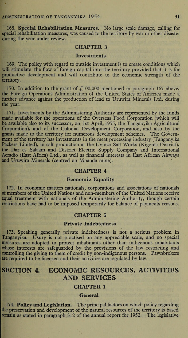 168. Special Rehabilitation Measures. No large scale damage, calling for special rehabilitation measures, was caused to the territory by war or other disaster during the year under review. CHAPTER 3 Investments 169. The policy with regard to outside investment is to create conditions which will stimulate the flow of foreign capital into the territory provided that it is for productive development and will contribute to the economic strength of the territory. 170. In addition to the grant of £100,000 mentioned in paragraph 167 above, the Foreign Operations Administration of the United States of America made a further advance against the production of lead to Uruwira Minerals Ltd. during the year. 171. Investments by the Administering Authority are represented by the funds made available for the operations of the Overseas Food Corporation (which will be available also to its successor, on 1st April, 1955, the Tanganyika Agricultural Corporation), and of the Colonial Development Corporation, and also by the grants made to the territory for numerous development schemes. The Govern¬ ment of the territory has investments in the meat processing industry (Tanganyika Packers Linked), in salt production at the Uvinza Salt Works (Kigoma District), the Dar es Salaam and District Electric Supply Company and International Aeradio (East Africa) Ltd., as well as financial interests in East African Airways and Uruwira Minerals (centred on Mpanda mine). CHAPTER 4 Economic Equality 172. In economic matters nationals, corporations and associations of nationals of members of the United Nations and non-members of the United Nations receive equal treatment with nationals of the Administering Authority, though certain restrictions have had to be imposed temporarily for balance of payments reasons. CHAPTER 5 Private Indebtedness 173. Speaking generally private indebtedness is not a serious problem in Tanganyika. Usury is not practised on any appreciable scale, and no special measures are adopted to protect inhabitants other than indigenous inhabitants whose interests are safeguarded by the provisions of the law restricting and controlling the giving to them of credit by non-indigenous persons. Pawnbrokers are required to be licensed and their activities are regulated by law. SECTION 4. ECONOMIC RESOURCES, ACTIVITIES AND SERVICES CHAPTER 1 General 174. Policy and Legislation. The principal factors on which policy regarding the preservation and development of the natural resources of the territory is based remain as stated in paragraph 312 of the annual report for 1952. The legislative