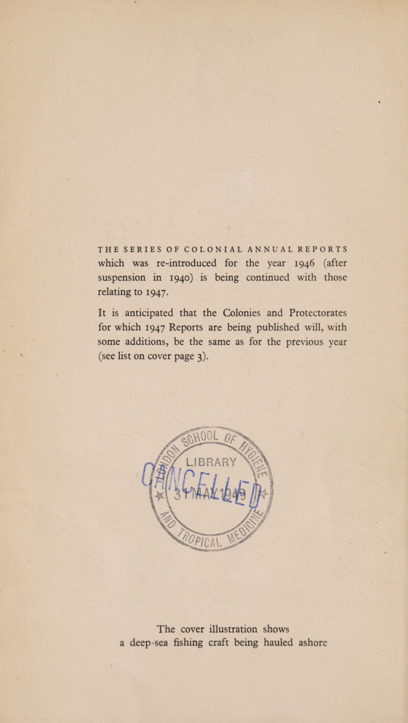 THE SERIES OF COLONIAL ANNUAL REPORTS which was re-introduced for the year 1946 (after suspension in 1940) is being continued with those relating to 1947. It is anticipated that the Colonies and Protectorates for which 1947 Reports are being published will, with some additions, be the same as for the previous year (see list on cover page 3). The cover illustration shows a deep-sea fishing craft being hauled ashore