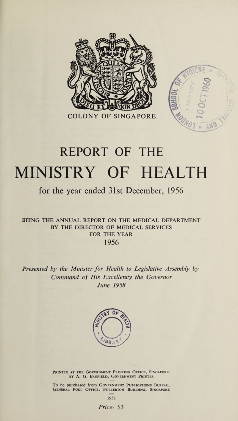 REPORT OF THE MINISTRY OF HEALTH for the year ended 31st December, 1956 BEING THE ANNUAL REPORT ON THE MEDICAL DEPARTMENT BY THE DIRECTOR OF MEDICAL SERVICES FOR THE YEAR 1956 Presented by the Minister for Health to Legislative Assembly by Command of His Excellency the Governor June 1958 Printed at the Government Printing Office, Singapore, by A. G. Banfield, Government Printer To be purchased from Government Publications Bureau, General Post Office, Fullerton Building, Singapore 1958 Price: $3