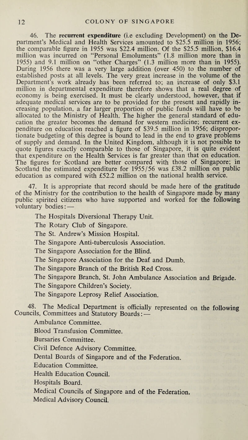 46. The recurrent expenditure (i.e excluding Development) on the De¬ partment’s Medical and Health Services amounted to $25.5 million in 1956; the comparable figure in 1955 was $22.4 million. Of the $25.5 million, $16.4 million was incurred on “Personal Emoluments” (1.8 million more than in 1955) and 9.1 million an “other Charges” (1.3 million more than in 1955). During 1956 there was a very large addition (over 450) to the number of established posts at all levels. The very great increase in the volume of the Department’s work already has been referred to; an increase of only $3.1 million in departmental expenditure therefore shows that a real degree of economy is being exercised. It must be clearly understood, however, that if adequate medical services are to be provided for the present and rapidly in¬ creasing population, a far larger proportion of public funds will have to be allocated to the Ministry of Health. The higher the general standard of edu¬ cation the greater becomes the demand for western medicine; recurrent ex¬ penditure on education reached a figure of $39.5 million in 1956; dispropor¬ tionate budgeting of this degree is bound to lead in the end to grave problems of supply and demand. In the United Kingdom, although it is not possible to quote figures exactly comparable to those of Singapore, it is quite evident that expenditure on the Health Services is far greater than that on education. The figures for Scotland are better compared with those of Singapore; in Scotland the estimated expenditure for 1955/56 was £38.2 million on public education as compared with £52.2 million on the national health service. 47. It is appropriate that record should be made here of the gratitude of the Ministry for the contribution to the health of Singapore made by many public spirited citizens who have supported and worked for the following voluntary bodies: — The Hospitals Diversional Therapy Unit. The Rotary Club of Singapore. The St. Andrew’s Mission Hospital. The Singapore Anti-tuberculosis Association. The Singapore Association for the Blind. The Singapore Association for the Deaf and Dumb. The Singapore Branch of the British Red Cross. The Singapore Branch, St. John Ambulance Association and Brigade. The Singapore Children’s Society. The Singapore Leprosy Relief Association. 48. The Medical Department is officially represented on the following Councils, Committees and Statutory Boards: — Ambulance Committee. Blood Transfusion Committee. Bursaries Committee. Civil Defence Advisory Committee. Dental Boards of Singapore and of the Federation. Education Committee. Health Education Council. Hospitals Board. Medical Councils of Singapore and of the Federation. Medical Advisory Council.