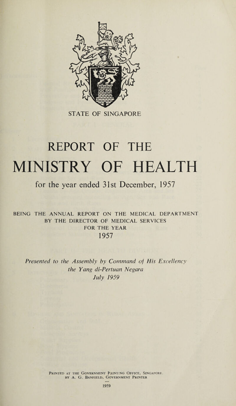REPORT OF THE MINISTRY OF HEALTH for the year ended 31st December, 1957 BEING THE ANNUAL REPORT ON THE MEDICAL DEPARTMENT BY THE DIRECTOR OF MEDICAL SERVICES FOR THE YEAR 1957 Presented to the Assembly by Command of His Excellency the Yang di-Pertuan Negara July 1959 Printed at the Government Printing Office, Singapore, by A. G. Banfield, Government Printer 1959