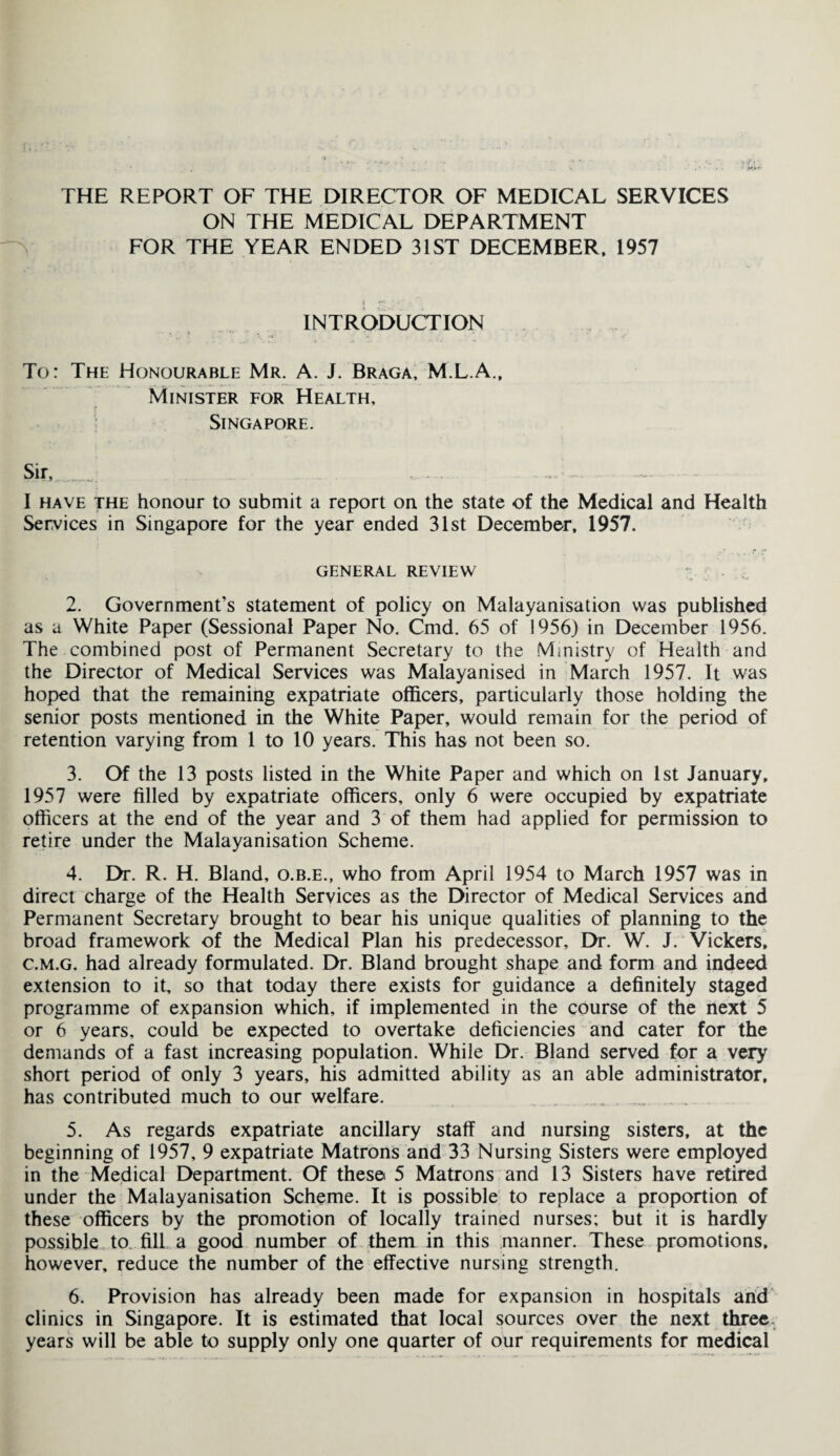 THE REPORT OF THE DIRECTOR OF MEDICAL SERVICES ON THE MEDICAL DEPARTMENT FOR THE YEAR ENDED 31ST DECEMBER, 1957 INTRODUCTION To: The Honourable Mr. A. J. Braga, M.L.A., Minister for Health, Singapore. Sir, ... . . — . I have the honour to submit a report on the state of the Medical and Health Services in Singapore for the year ended 31st December, 1957. GENERAL REVIEW 2. Government’s statement of policy on Malayanisation was published as a White Paper (Sessional Paper No. Cmd. 65 of 1956) in December 1956. The combined post of Permanent Secretary to the Ministry of Health and the Director of Medical Services was Malayanised in March 1957. It was hoped that the remaining expatriate officers, particularly those holding the senior posts mentioned in the White Paper, would remain for the period of retention varying from 1 to 10 years. This has not been so. 3. Of the 13 posts listed in the White Paper and which on 1st January, 1957 were filled by expatriate officers, only 6 were occupied by expatriate officers at the end of the year and 3 of them had applied for permission to retire under the Malayanisation Scheme. 4. Dr. R. H. Bland, o.b.e., who from April 1954 to March 1957 was in direct charge of the Health Services as the Director of Medical Services and Permanent Secretary brought to bear his unique qualities of planning to the broad framework of the Medical Plan his predecessor. Dr. W. J. Vickers. c.m.g. had already formulated. Dr. Bland brought shape and form and indeed extension to it, so that today there exists for guidance a definitely staged programme of expansion which, if implemented in the course of the next 5 or 6 years, could be expected to overtake deficiencies and cater for the demands of a fast increasing population. While Dr. Bland served for a very short period of only 3 years, his admitted ability as an able administrator, has contributed much to our welfare. 5. As regards expatriate ancillary staff and nursing sisters, at the beginning of 1957, 9 expatriate Matrons and 33 Nursing Sisters were employed in the Medical Department. Of these 5 Matrons and 13 Sisters have retired under the Malayanisation Scheme. It is possible to replace a proportion of these officers by the promotion of locally trained nurses; but it is hardly possible to fill a good number of them in this manner. These promotions, however, reduce the number of the effective nursing strength. 6. Provision has already been made for expansion in hospitals and clinics in Singapore. It is estimated that local sources over the next three- years will be able to supply only one quarter of our requirements for medical