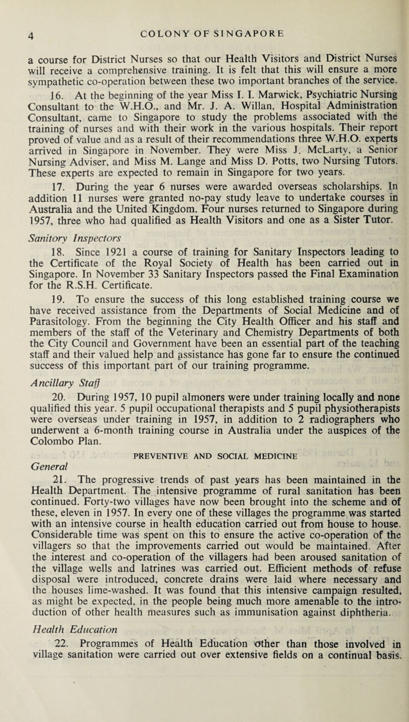 a course for District Nurses so that our Health Visitors and District Nurses will receive a comprehensive training. It is felt that this will ensure a more sympathetic co-operation between these two important branches of the service. 16. At the beginning of the year Miss I. I. Marwick, Psychiatric Nursing Consultant to the W.H.O., and Mr. J. A. Willan, Hospital Administration Consultant, came to Singapore to study the problems associated with the training of nurses and with their work in the various hospitals. Their report proved of value and as a result of their recommendations three W.H.O. experts arrived in Singapore in November. They were Miss J. McLarty, a Senior Nursing Adviser, and Miss M. Lange and Miss D. Potts, two Nursing Tutors. These experts are expected to remain in Singapore for two years. 17. During the year 6 nurses were awarded overseas scholarships. In addition 11 nurses were granted no-pay study leave to undertake courses in Australia and the United Kingdom. Four nurses returned to Singapore during 1957, three who had qualified as Health Visitors and one as a Sister Tutor. Sanitory Inspectors 18. Since 1921 a course of training for Sanitary Inspectors leading to the Certificate of the Royal Society of Health has been carried out in Singapore. In November 33 Sanitary Inspectors passed the Final Examination for the R.S.H. Certificate. 19. To ensure the success of this long established training course we have received assistance from the Departments of Social Medicine and of Parasitology. From the beginning the City Health Officer and his staff and members of the staff of the Veterinary and Chemistry Departments of both the City Council and Government have been an essential part of the teaching staff and their valued help and assistance has gone far to ensure the continued success of this important part of our training programme. Ancillary Staff 20. During 1957, 10 pupil almoners were under training locally and none qualified this year. 5 pupil occupational therapists and 5 pupil physiotherapists were overseas under training in 1957, in addition to 2 radiographers who underwent a 6-month training course in Australia under the auspices of the Colombo Plan. PREVENTIVE AND SOCIAL MEDICINE General 21. The progressive trends of past years has been maintained in the Health Department. The intensive programme of rural sanitation has been continued. Forty-two villages have now been brought into the scheme and of these, eleven in 1957. In every one of these villages the programme was started with an intensive course in health education carried out from house to house. Considerable time was spent on this to ensure the active co-operation of the villagers so that the improvements carried out would be maintained. After the interest and co-operation of the villagers had been aroused sanitation of the village wells and latrines was carried out. Efficient methods of refuse disposal were introduced, concrete drains were laid where necessary and the houses lime-washed. It was found that this intensive campaign resulted, as might be expected, in the people being much more amenable to the intro¬ duction of other health measures such as immunisation against diphtheria. Health Education 22. Programmes of Health Education Other than those involved in village sanitation were carried out over extensive fields on a continual basis.