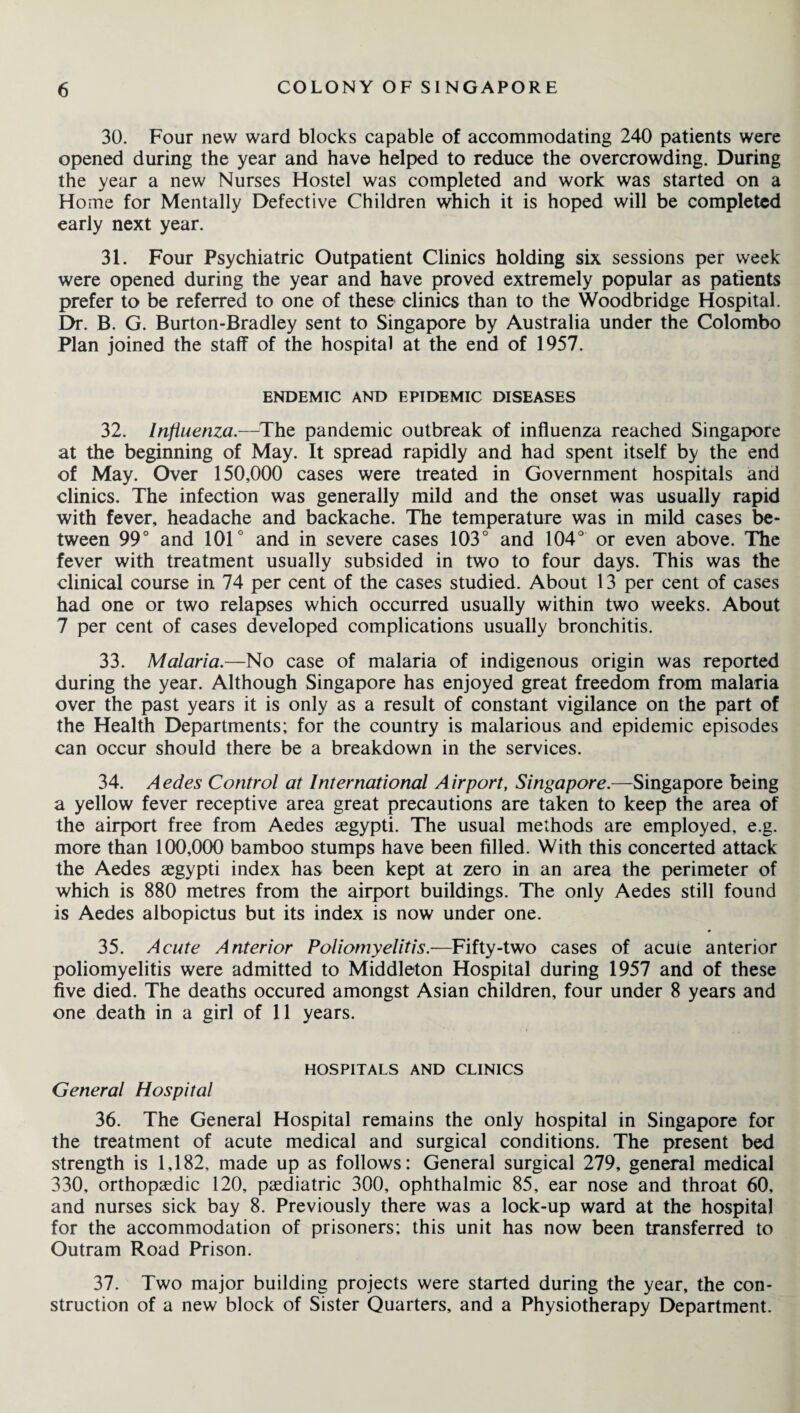 30. Four new ward blocks capable of accommodating 240 patients were opened during the year and have helped to reduce the overcrowding. During the year a new Nurses Hostel was completed and work was started on a Home for Mentally Defective Children which it is hoped will be completed early next year. 31. Four Psychiatric Outpatient Clinics holding six sessions per week were opened during the year and have proved extremely popular as patients prefer to be referred to one of these clinics than to the Woodbridge Hospital. Dr. B. G. Burton-Bradley sent to Singapore by Australia under the Colombo Plan joined the staff of the hospital at the end of 1957. ENDEMIC AND EPIDEMIC DISEASES 32. Influenza.—The pandemic outbreak of influenza reached Singapore at the beginning of May. It spread rapidly and had spent itself by the end of May. Over 150,000 cases were treated in Government hospitals and clinics. The infection was generally mild and the onset was usually rapid with fever, headache and backache. The temperature was in mild cases be¬ tween 99° and 101° and in severe cases 103° and 104° or even above. The fever with treatment usually subsided in two to four days. This was the clinical course in 74 per cent of the cases studied. About 13 per cent of cases had one or two relapses which occurred usually within two weeks. About 7 per cent of cases developed complications usually bronchitis. 33. Malaria.—No case of malaria of indigenous origin was reported during the year. Although Singapore has enjoyed great freedom from malaria over the past years it is only as a result of constant vigilance on the part of the Health Departments; for the country is malarious and epidemic episodes can occur should there be a breakdown in the services. 34. Aedes Control at International Airport, Singapore.—Singapore being a yellow fever receptive area great precautions are taken to keep the area of the airport free from Aedes aegypti. The usual methods are employed, e.g. more than 100,000 bamboo stumps have been filled. With this concerted attack the Aedes aegypti index has been kept at zero in an area the perimeter of which is 880 metres from the airport buildings. The only Aedes still found is Aedes albopictus but its index is now under one. 35. Acute Anterior Poliomyelitis.—Fifty-two cases of acute anterior poliomyelitis were admitted to Middleton Hospital during 1957 and of these five died. The deaths occured amongst Asian children, four under 8 years and one death in a girl of 11 years. HOSPITALS AND CLINICS General Hospital 36. The General Hospital remains the only hospital in Singapore for the treatment of acute medical and surgical conditions. The present bed strength is 1,182, made up as follows: General surgical 279, general medical 330, orthopaedic 120, paediatric 300, ophthalmic 85, ear nose and throat 60, and nurses sick bay 8. Previously there was a lock-up ward at the hospital for the accommodation of prisoners; this unit has now been transferred to Outram Road Prison. 37. Two major building projects were started during the year, the con¬ struction of a new block of Sister Quarters, and a Physiotherapy Department.