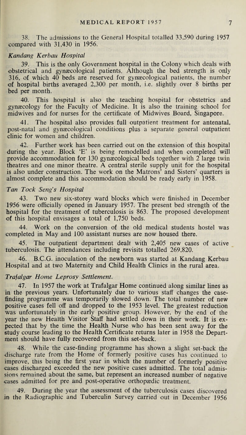 38. The admissions to the General Hospital totalled 33,590 during 1957 compared with 31,430 in 1956. Kandang Kerbau Hospital 39. This is the only Government hospital in the Colony which deals with obstetrical and gynaecological patients. Although the bed strength is only 316, of which 40 beds are reserved for gynaecological patients, the number of hospital births averaged 2,300 per month, i.e. slightly over 8 births per bed per month. 40. This hospital is also the teaching hospital for obstetrics and gynaecology for the Faculty of Medicine. It is also the training school for midwives and for nurses for the certificate of Midwives Board, Singapore. 41. The hospital also provides full outpatient treatment for antenatal, post-natal and gynaecological conditions plus a separate general outpatient clinic for women and children. 42. Further work has been carried out on the extension of this hospital during the year. Block ‘E’ is being remodelled and when completed will provide accommodation for 130 gynaecological beds together with 2 large twin theatres and one minor theatre. A central sterile supply unit for the hospital is also under construction. The work on the Matrons’ and Sisters’ quarters is almost complete and this accommodation should be ready early in 1958. Tan Tock Seng’s Hospital 43. Two new six-storey ward blocks which were finished in December 1956 were officially opened in January 1957. The present bed strength of the hospital for the treatment of tuberculosis is 863. The proposed development of this hospital envisages a total of 1,750 beds. 44. Work on the conversion of the old medical students hostel was completed in May and 100 assistant nurses are now housed there. 45. The outpatient department dealt with 2,405 new cases of active tuberculosis. The attendances including revisits totalled 269,820. 46. B.C.G. inoculation of the newborn was started at Kandang Kerbau Hospital and at two Maternity and Child Health Clinics in the rural area. Trafalgar Home Leprosy Settlement. 47. In 1957 the work at Trafalgar Home continued along similar lines as in the previous years. Unfortunately due to various staff changes the case¬ finding programme was temporarily slowed down. The total number of new positive cases fell off and dropped to the 1953 level. The greatest reduction was unfortunately in the early positive group. However, by the end of the year the new Health Visitor Staff had settled down in their work. It is ex¬ pected that by the time the Health Nurse who has been sent away for the study course leading to the Health Certificate returns later in 1958 the Depart¬ ment should have fully recovered from this set-back. 48. While the case-finding programme has shown a slight set-back the •discharge rate from the Home of formerly positive cases has continued to improve, this being the first year in which the number of formerly positive cases discharged exceeded the new positive cases admitted. The total admis¬ sions remained about the same, but represent an increased number of negative •cases admitted for pre and post-operative orthopaedic treatment. 49. During the year the assessment of the tuberculosis cases discovered in the Radiographic and Tuberculin Survey carried out in December 1956