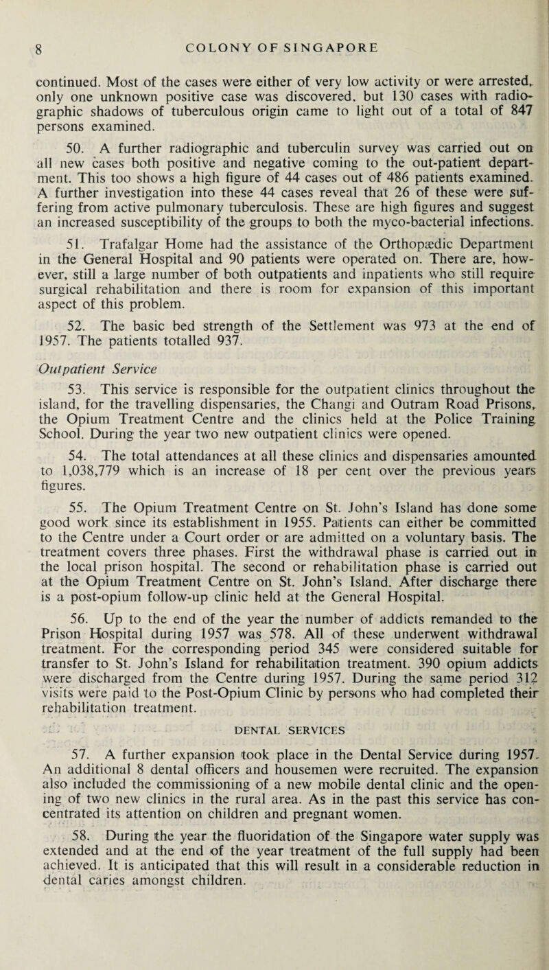 continued. Most of the cases were either of very low activity or were arrested, only one unknown positive case was discovered, but 130 cases with radio- graphic shadows of tuberculous origin came to light out of a total of 847 persons examined. 50. A further radiographic and tuberculin survey was carried out on all new cases both positive and negative coming to the out-patient depart¬ ment. This too shows a high figure of 44 cases out of 486 patients examined. A further investigation into these 44 cases reveal that 26 of these were suf¬ fering from active pulmonary tuberculosis. These are high figures and suggest an increased susceptibility of the groups to both the myco-bacterial infections. 51. Trafalgar Home had the assistance of the Orthopaedic Department in the General Hospital and 90 patients were operated on. There are, how¬ ever, still a large number of both outpatients and inpatients who still require surgical rehabilitation and there is room for expansion of this important aspect of this problem. 52. The basic bed strength of the Settlement was 973 at the end of 1957. The patients totalled 937. Out patient Service 53. This service is responsible for the outpatient clinics throughout the island, for the travelling dispensaries, the Changi and Outram Road Prisons, the Opium Treatment Centre and the clinics held at the Police Training School. During the year two new outpatient clinics were opened. 54. The total attendances at all these clinics and dispensaries amounted to 1,038,779 which is an increase of 18 per cent over the previous years figures. 55. The Opium Treatment Centre on St. John’s Island has done some good work since its establishment in 1955. Patients can either be committed to the Centre under a Court order or are admitted on a voluntary basis. The treatment covers three phases. First the withdrawal phase is carried out in the local prison hospital. The second or rehabilitation phase is carried out at the Opium Treatment Centre on St. John’s Island. After discharge there is a post-opium follow-up clinic held at the General Hospital. 56. Up to the end of the year the number of addicts remanded to the Prison Hospital during 1957 was 578. All of these underwent withdrawal treatment. For the corresponding period 345 were considered suitable for transfer to St. John’s Island for rehabilitation treatment. 390 opium addicts were discharged from the Centre during 1957. During the same period 312 visits were paid to the Post-Opium Clinic by persons who had completed their rehabilitation treatment. DENTAL SERVICES 57. A further expansion took place in the Dental Service during 1957. An additional 8 dental officers and housemen were recruited. The expansion also included the commissioning of a new mobile dental clinic and the open¬ ing of two new clinics in the rural area. As in the past this service has con¬ centrated its attention on children and pregnant women. 58. During the year the fluoridation of the Singapore water supply was extended and at the end of the year treatment of the full supply had been achieved. It is anticipated that this will result in a considerable reduction in dental caries amongst children.