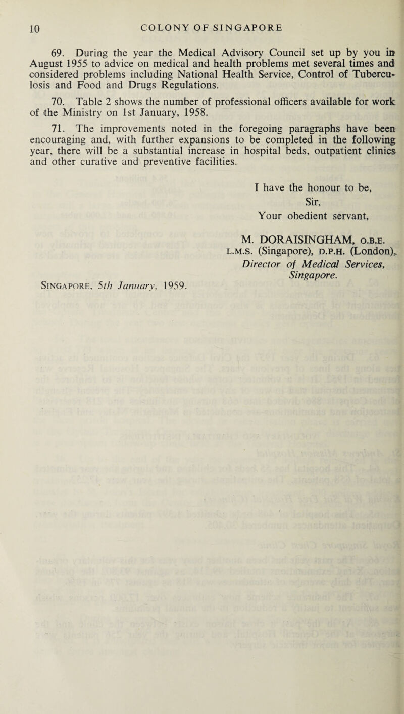 69. During the year the Medical Advisory Council set up by you in August 1955 to advice on medical and health problems met several times and considered problems including National Health Service, Control of Tubercu¬ losis and Food and Drugs Regulations. 70. Table 2 shows the number of professional officers available for work of the Ministry on 1st January, 1958. 71. The improvements noted in the foregoing paragraphs have been encouraging and, with further expansions to be completed in the following year, there will be a substantial increase in hospital beds, outpatient clinics and other curative and preventive facilities. I have the honour to be, Sir, Your obedient servant, M. DORAISINGHAM, o.b.e. l.m.s. (Singapore), d.p.h. (London)* Director of Medical Services, Singapore. Singapore, 5th January, 1959.