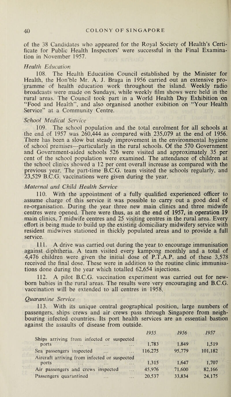 of the 38 Candidates who appeared for the Royal Society of Health’s Certi¬ ficate for Public Health Inspectors’ were successful in the Final Examina¬ tion in November 1957. Health Education 108. The Health Education Council established by the Minister for Health, the Hon’ble Mr. A. J. Braga in 1956 carried out an extensive pro¬ gramme of health education work throughout the island. Weekly radio broadcasts were made on Sundays, while weekly film shows were held in the rural areas. The Council took part in a World Health Day Exhibition on “Food and Health”, and also organised another exibition on “Your Health Service” at a Community Centre. School Medical Service 109. The school population and the total enrolment for all schools at the end of 1957 was 260,444 as compared with 235,079 at the end of 1956. There has been a slow but steady improvement in the environmental hygiene of school premises—particularly in the rural schools. Of the 570 Government and Government-aided schools 526 were visited and approximately 35 per cent of the school population were examined. The attendance of children at the school clinics showed a 12 per cent overall increase as compared with the previous year. The part-time B.C.G. team visited the schools regularly, and 23,529 B.C.G. vaccinations were given during the year. Maternal and Child Health Service 110. With the appointment of a fully qualified experienced officer to assume charge of this service it was possible to carry out a good deal of re-organisation. During the year three new main clinics and three midwife centres were opened. There were thus, as at the end of 1957, in operation 19 main clinics, 7 midwife centres and 25 visiting centres in the rural area. Every effort is being made to build up the existing domiciliary midwifery service with resident midwives stationed in thickly populated areas and to provide a full service. 111. A drive was carried out during the year to encourage immunisation against diphtheria. A team visited every kampong monthly and a total of 4,476 children were given the initial dose of P.T.A.P. and of these 3,578 received the final dose. These were in addition to the routine clinic immunisa¬ tions done during the year which totalled 62,654 injections. 112. A pilot B.C.G. vaccination experiment was carried out for new¬ born babies in the rural areas. The results were very encouraging and B.C.G. vaccination will be extended to all centres in 1958. Quarantine Service 113. With its unique central geographical position, large numbers of passengers, ships crews and air crews pass through Singapore from neigh¬ bouring infected countries. Its port health services are an essential bastion against the assaults of disease from outside. 1955 1956 1957 Ships arriving from infected or suspected ports 1,783 1,849 1,519 Sea passengers inspected 116,275 95,779 101,182 Aircraft arriving from infected or suspected ports 1,315 1,647 1,707 Air passengers and crews inspected 45,976 71,600 82,166 Passengers quarantined 20,537 33,834 24,175