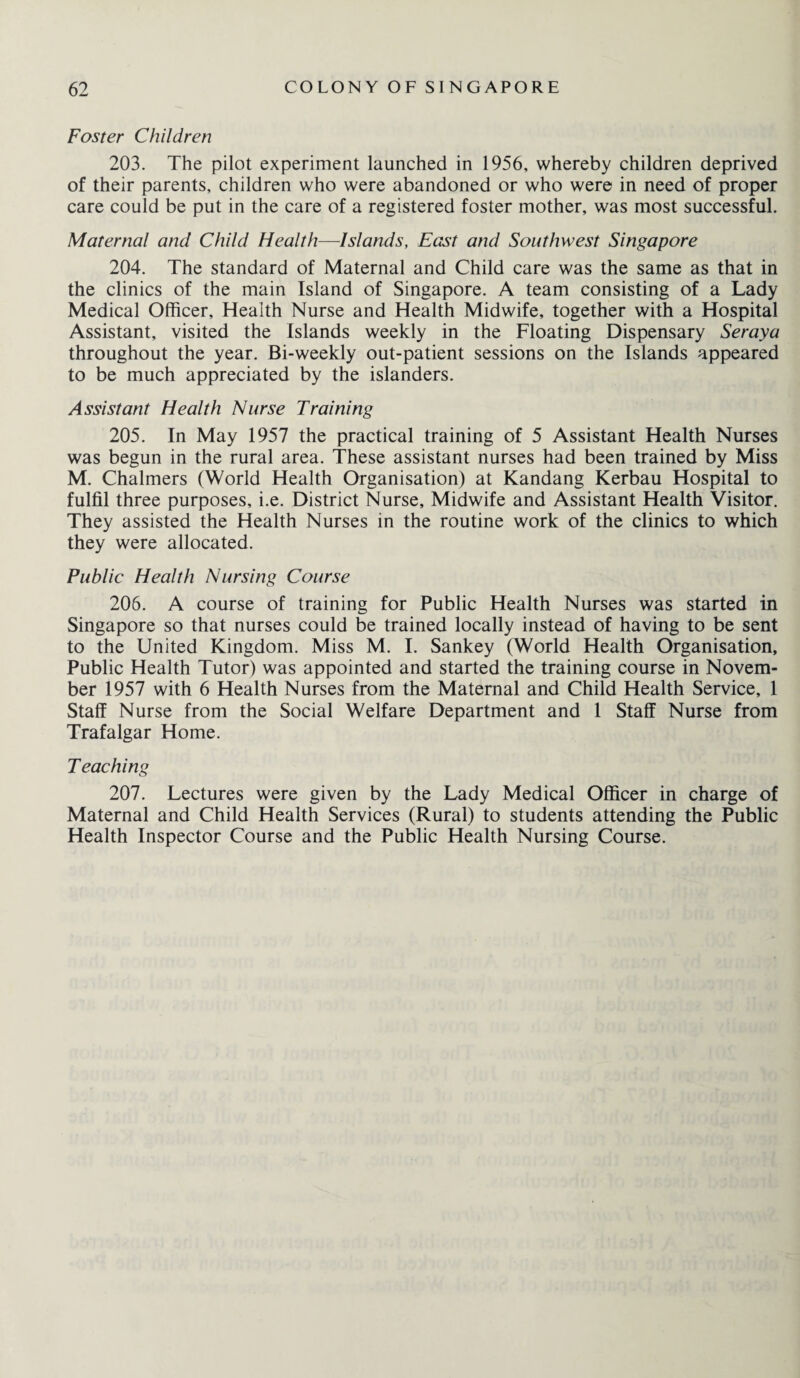 Foster Children 203. The pilot experiment launched in 1956, whereby children deprived of their parents, children who were abandoned or who were in need of proper care could be put in the care of a registered foster mother, was most successful. Maternal and Child Health—Islands, East and Southwest Singapore 204. The standard of Maternal and Child care was the same as that in the clinics of the main Island of Singapore. A team consisting of a Lady Medical Officer, Health Nurse and Health Midwife, together with a Hospital Assistant, visited the Islands weekly in the Floating Dispensary Seraya throughout the year. Bi-weekly out-patient sessions on the Islands appeared to be much appreciated by the islanders. Assistant Health Nurse Training 205. In May 1957 the practical training of 5 Assistant Health Nurses was begun in the rural area. These assistant nurses had been trained by Miss M. Chalmers (World Health Organisation) at Kandang Kerbau Hospital to fulfil three purposes, i.e. District Nurse, Midwife and Assistant Health Visitor. They assisted the Health Nurses in the routine work of the clinics to which they were allocated. Public Health Nursing Course 206. A course of training for Public Health Nurses was started in Singapore so that nurses could be trained locally instead of having to be sent to the United Kingdom. Miss M. I. Sankey (World Health Organisation, Public Health Tutor) was appointed and started the training course in Novem¬ ber 1957 with 6 Health Nurses from the Maternal and Child Health Service, 1 Staff Nurse from the Social Welfare Department and 1 Staff Nurse from Trafalgar Home. Teaching 207. Lectures were given by the Lady Medical Officer in charge of Maternal and Child Health Services (Rural) to students attending the Public Health Inspector Course and the Public Health Nursing Course.